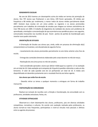 RENDIMENTO ESCOLAR
No ano de 2013 tivemos um desempenho acima da média em termos de promoção de
alunos. Dos 797 alunos que finalizaram o ano letivo, 678 foram aprovados, 39 retidos por
frequência e 80 retidos por rendimento, o menor índice de alunos retidos parcialmente desde
2007. Existiam duas escolas em um único prédio: os regulares e os alunos promovidos
parcialmente com trabalhos de orientação de estudos que chegava ao número astronômico de
mais 700 alunos em 2005. O trabalho de diagnóstico da realidade dos alunos com problemas de
aprendizado, orientação e conscientização do que acarretaria essa pendência para o ano seguinte,
comunicados incessantes nas reuniões de pais foram pontos de partida da Coordenação para
reverter esse quadro alarmante.
ORIENTAÇÃO DE ESTUDOS
A Orientação de Estudos aos alunos que, ainda, estão em processo de eliminação do(s)
componente(s) curricular(es), será disciplinada da seguinte forma:
- Levantamento dos alunos promovidos parcialmente no ano letivo anterior e/ou fora da
escola;
- Entrega dos conteúdos bimestrais elaborados pelo corpo docente no mês de março;
- Realização de uma única prova no mês de outubro;
- Será considerado aprovado o aluno que obtiver média igual ou superior a 5 na avaliação
em um total de 10. Cada avaliação será composta de 4 (quatro) questões referentes a cada um dos
bimestres. O valor de cada questão será de 2,5 perfazendo um total de 10. A média será
disponibilizada em dezembro juntamente com o resultado final do ano letivo vigente.
Aos alunos que estão fora da escola:
- Deverão retirar os temas a qualquer momento e entregues em forma de trabalho
manuscrito.
PARTICIPAÇÃO DA COMUNIDADE
Realizar-se-á através de reuniões com a Direção e Coordenação, da comunidade com os
professores, atividades extraclasse, festas, etc.
ATIVIDADE EXTRACLASSE
Observam-se o bom desempenho dos alunos, professores, pais em diversas atividades
competitivas, recreativas e culturais. De acordo com avaliação realizada pelos professores, os
alunos tornam-se mais frequentes, participativos e criam-se vínculos mais pessoais e afetivos
entre os agentes do processo.
 