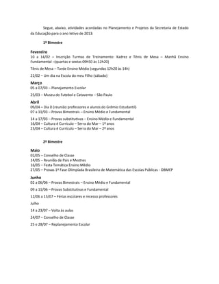 Segue, abaixo, atividades acordadas no Planejamento e Projetos da Secretaria de Estado
da Educação para o ano letivo de 2013:
1º Bimestre
Fevereiro
10 a 14/02 – Inscrição Turmas de Treinamento: Xadrez e Tênis de Mesa – Manhã Ensino
Fundamental –(quartas e sextas 09h50 às 12h20)
Tênis de Mesa – Tarde Ensino Médio (segundas 12h20 às 14h)
22/02 – Um dia na Escola do meu Filho (sábado)
Março
05 a 07/03 – Planejamento Escolar
25/03 – Museu do Futebol e Catavento – São Paulo
Abril
09/04 – Dia D (reunião professores e alunos do Grêmio Estudantil)
07 a 11/03 – Provas Bimestrais – Ensino Médio e Fundamental
14 a 17/03 – Provas substitutivas – Ensino Médio e Fundamental
16/04 – Cultura é Currículo – Serra do Mar – 1º anos
23/04 – Cultura é Currículo – Serra do Mar – 2º anos
2º Bimestre
Maio
02/05 – Conselho de Classe
14/05 – Reunião de Pais e Mestres
16/05 – Festa Temática Ensino Médio
27/05 – Provas 1ª Fase Olimpíada Brasileira de Matemática das Escolas Públicas - OBMEP
Junho
02 a 06/06 – Provas Bimestrais – Ensino Médio e Fundamental
09 a 11/06 – Provas Substitutivas e Fundamental
12/06 a 13/07 – Férias escolares e recesso professores
Julho
14 a 23/07 – Volta às aulas
24/07 – Conselho de Classe
25 e 28/07 – Replanejamento Escolar
 