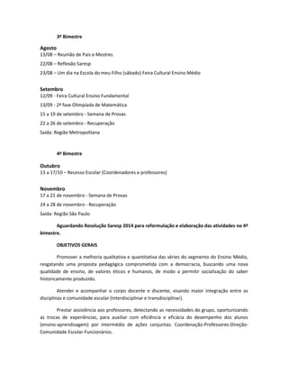 3º Bimestre
Agosto
13/08 – Reunião de Pais e Mestres
22/08 – Reflexão Saresp
23/08 – Um dia na Escola do meu Filho (sábado) Feira Cultural Ensino Médio
Setembro
12/09 - Feira Cultural Ensino Fundamental
13/09 - 2ª fase Olimpíada de Matemática
15 a 19 de setembro - Semana de Provas
22 a 26 de setembro - Recuperação
Saída: Região Metropolitana
4º Bimestre
Outubro
13 a 17/10 – Recesso Escolar (Coordenadores e professores)
Novembro
17 a 21 de novembro - Semana de Provas
24 a 28 de novembro - Recuperação
Saída: Região São Paulo
Aguardando Resolução Saresp 2014 para reformulação e elaboração das atividades no 4º
bimestre.
OBJETIVOS GERAIS
Promover a melhoria qualitativa e quantitativa das séries do segmento do Ensino Médio,
resgatando uma proposta pedagógica comprometida com a democracia, buscando uma nova
qualidade de ensino, de valores éticos e humanos, de modo a permitir socialização do saber
historicamente produzido.
Atender e acompanhar o corpo docente e discente, visando maior integração entre as
disciplinas e comunidade escolar (interdisciplinar e transdisciplinar).
Prestar assistência aos professores, detectando as necessidades do grupo, oportunizando
as trocas de experiências, para auxiliar com eficiência e eficácia do desempenho dos alunos
(ensino-aprendizagem) por intermédio de ações conjuntas: Coordenação-Professores-Direção-
Comunidade Escolar-Funcionários.
 