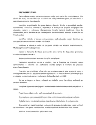 OBJETIVOS ESPECÍFICOS
Elaboração de projetos que promovam uma maior participação dos responsáveis na vida
escolar do aluno, pois se notou que a ausência de acompanhamento pelos pais desvaloriza e
desmotiva o acesso do aluno à escola.
Incentivar a participação do corpo docente, discente, direção e comunidade escolar,
coordenando a discussão, elaboração, implantação e avaliação de projetos pedagógicos em
atividades escolares e extraclasse (Campeonatos, Desafio Nacional Acadêmico, visitas às
Universidades, feiras temáticas e que contemplem o encaminhamento do aluno ao Mercado de
Trabalho, etc.).
Identificar métodos e técnicas mais propícias a cada atividade escolar, discutindo os
principais problemas diagnosticados em sala de aula.
Promover a integração entre as disciplinas através dos Projetos Interdisciplinares,
Multidisciplinares e transdisciplinares.
Instituir o Conselho de Classe permanente como forma de diagnosticar problemas
comportamentais e cognitivos.
Avaliar continuamente o resultado das ações pedagógicas.
Frequentar seminários, cursos e reuniões, com a finalidade de transmitir novos
conhecimentos e subsídios aos professores visando sempre à melhoria do processo
ensino/aprendizagem.
Fazer com que o professor reflita sobre sua prática em sala de aula, através de textos e
vídeos produzidos pela SEE e outros que levem o professor a se adequar melhor as mudanças que
a educação vem sofrendo, como a implantação do Novo Currículo em 2009.
Nortear professores e alunos realizando um trabalho coeso, harmônico, analisando as
variáveis de ambos.
Enriquecer o processo pedagógico e humano na escola melhorando as relações pessoais e
sociais.
Proporcionar debates entre professores através de seus pares
Acompanhar o processo avaliatório com vistas a minimizar problemas de aprendizado.
Trabalhar com a interdisciplinaridade, focando uma visão holística do conhecimento.
Desenvolver um trabalho coletivo, enriquecendo a equipe, tornado nossa escola um local
de crescimento e um agente transformador, atuando no sentido de formar um novo homem.
Priorizar: análise – reflexão – ação – resultados.
 