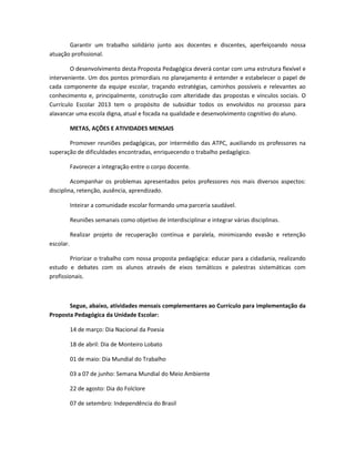 Garantir um trabalho solidário junto aos docentes e discentes, aperfeiçoando nossa
atuação profissional.
O desenvolvimento desta Proposta Pedagógica deverá contar com uma estrutura flexível e
interveniente. Um dos pontos primordiais no planejamento é entender e estabelecer o papel de
cada componente da equipe escolar, traçando estratégias, caminhos possíveis e relevantes ao
conhecimento e, principalmente, construção com alteridade das propostas e vínculos sociais. O
Currículo Escolar 2013 tem o propósito de subsidiar todos os envolvidos no processo para
alavancar uma escola digna, atual e focada na qualidade e desenvolvimento cognitivo do aluno.
METAS, AÇÕES E ATIVIDADES MENSAIS
Promover reuniões pedagógicas, por intermédio das ATPC, auxiliando os professores na
superação de dificuldades encontradas, enriquecendo o trabalho pedagógico.
Favorecer a integração entre o corpo docente.
Acompanhar os problemas apresentados pelos professores nos mais diversos aspectos:
disciplina, retenção, ausência, aprendizado.
Inteirar a comunidade escolar formando uma parceria saudável.
Reuniões semanais como objetivo de interdisciplinar e integrar várias disciplinas.
Realizar projeto de recuperação contínua e paralela, minimizando evasão e retenção
escolar.
Priorizar o trabalho com nossa proposta pedagógica: educar para a cidadania, realizando
estudo e debates com os alunos através de eixos temáticos e palestras sistemáticas com
profissionais.
Segue, abaixo, atividades mensais complementares ao Currículo para implementação da
Proposta Pedagógica da Unidade Escolar:
14 de março: Dia Nacional da Poesia
18 de abril: Dia de Monteiro Lobato
01 de maio: Dia Mundial do Trabalho
03 a 07 de junho: Semana Mundial do Meio Ambiente
22 de agosto: Dia do Folclore
07 de setembro: Independência do Brasil
 