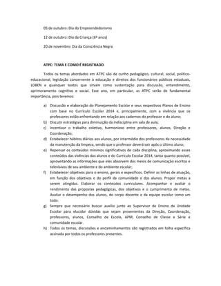 05 de outubro: Dia do Empreendedorismo
12 de outubro: Dia da Criança (6º anos)
20 de novembro: Dia da Consciência Negra
ATPC: TEMA E COMO É REGISTRADO
Todos os temas abordados em ATPC são de cunho pedagógico, cultural, social, político-
educacional, legislação concernente à educação e direitos dos funcionários públicos estaduais,
LDBEN e quaisquer textos que sirvam como sustentação para discussão, entendimento,
aprimoramento cognitivo e social. Esse ano, em particular, as ATPC serão de fundamental
importância, pois teremos:
a) Discussão e elaboração do Planejamento Escolar e seus respectivos Planos de Ensino
com base no Currículo Escolar 2014 e, principalmente, com a vivência que os
professores estão enfrentando em relação aos cadernos do professor e do aluno;
b) Discutir estratégias para diminuição da indisciplina em sala de aula;
c) Incentivar o trabalho coletivo, harmonioso entre professores, alunos, Direção e
Coordenação;
d) Estabelecer hábitos diários aos alunos, por intermédio dos professores da necessidade
da manutenção da limpeza, sendo que o professor deverá sair após o último aluno;
e) Repensar os conteúdos mínimos significativos de cada disciplina, aproximando esses
conteúdos das vivências dos alunos e do Currículo Escolar 2014, tanto quanto possível,
aproveitando as informações que eles absorvem dos meios de comunicação escritos e
televisivos de seu ambiente e do ambiente escolar;
f) Estabelecer objetivos para o ensino, gerais e específicos. Definir as linhas de atuação,
em função dos objetivos e do perfil da comunidade e dos alunos. Propor metas a
serem atingidas. Elaborar os conteúdos curriculares. Acompanhar e avaliar o
rendimento das propostas pedagógicas, dos objetivos e o cumprimento de metas.
Avaliar o desempenho dos alunos, do corpo docente e da equipe escolar como um
todo.
g) Sempre que necessário buscar auxílio junto ao Supervisor de Ensino da Unidade
Escolar para elucidar dúvidas que sejam provenientes da Direção, Coordenação,
professores, alunos, Conselho de Escola, APM, Conselho de Classe e Série e
comunidade escolar.
h) Todos os temas, discussões e encaminhamentos são registrados em folha específica
assinada por todos os professores presentes.
 