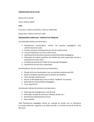 HORÁRIO REGULAR DE AULAS
Manhã: 07h às 12h20
Tarde: 13h20 às 18h40
ATPC
Terça-feira: 11h30 às 13h10 (EF) e 12h25 às 14h05 (EM)
Quarta-feira: 12h25 às 13h15 (EF e EM)
ORGANIZAÇÃO CURRICULAR – PROPOSTA DE TRABALHO
A Coordenação Coletiva será destinada a:
 Planejamento interdisciplinar coletivo nos aspectos pedagógicos e/ou
administrativos da escola;
 Estudos, pesquisas e planejamento por área de conhecimento;
 Troca de experiências no turno e entre turnos;
 Aperfeiçoamento da prática educativa através de jornadas pedagógicas;
 Elaboração de projetos específicos de trabalho que serão organizados durante o
planejamento escolar 2014;
 Avaliação permanente do Projeto da Coordenação Pedagógica;
 Atendimento aos pais e/ou responsáveis
Coordenação por área de conhecimento será destinada a:
 Planejar de forma interdisciplinar com os conteúdos propostos pela SEE;
 Elaborar atividades específicas para os projetos de trabalhos;
 Tomar decisões coletivamente;
 Discutir as dificuldades das turmas e realizar “feedback” no processo;
 Elaboração de material didático-pedagógico;
 Trocar experiências
Coordenação individual do professor será destinada a:
 Elaboração de estratégias para a sala de aula;
 Elaboração, correção de exercícios, trabalhos, provas, etc.;
 Atendimento individualizado do aluno;
 Auto-avaliação
Todo Planejamento pedagógico deverá ser realizado de acordo com os Parâmetros
Curriculares Nacionais, seguindo os princípios da LDB e o Currículo Escolar do Estado de
São Paulo.
 