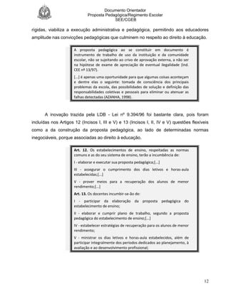 Documento Orientador
Proposta Pedagógica/Regimento Escolar
SEE/CGEB
12
rígidas, viabiliza a execução administrativa e pedagógica, permitindo aos educadores
amplitude nas convicções pedagógicas que culminem no respeito ao direito à educação.
A proposta pedagógica ao se constituir em documento é
instrumento de trabalho de uso da instituição e da comunidade
escolar, não se sujeitando ao crivo de aprovação externa, a não ser
na hipótese de exame de apreciação de eventual ilegalidade (Ind.
CEE nº 13/97).
[...] é apenas uma oportunidade para que algumas coisas aconteçam
e dentre elas o seguinte: tomada de consciência dos principais
problemas da escola, das possibilidades de solução e definição das
responsabilidades coletivas e pessoais para eliminar ou atenuar as
falhas detectadas (AZANHA, 1998).
A inovação trazida pela LDB - Lei nº 9.394/96 foi bastante clara, pois foram
incluídas nos Artigos 12 (Incisos I, III e V) e 13 (Incisos I, II, IV e V) questões flexíveis
como a da construção da proposta pedagógica, ao lado de determinadas normas
inegociáveis, porque associadas ao direito à educação.
Art. 12. Os estabelecimentos de ensino, respeitadas as normas
comuns e as do seu sistema de ensino, terão a incumbência de:
I - elaborar e executar sua proposta pedagógica;[...]
III - assegurar o cumprimento dos dias letivos e horas-aula
estabelecidas;[...]
V - prover meios para a recuperação dos alunos de menor
rendimento;[...]
Art. 13. Os docentes incumbir-se-ão de:
I - participar da elaboração da proposta pedagógica do
estabelecimento de ensino;
II - elaborar e cumprir plano de trabalho, segundo a proposta
pedagógica do estabelecimento de ensino;[...]
IV - estabelecer estratégias de recuperação para os alunos de menor
rendimento;
V - ministrar os dias letivos e horas-aula estabelecidos, além de
participar integralmente dos períodos dedicados ao planejamento, à
avaliação e ao desenvolvimento profissional;
 