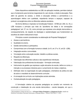 Documento Orientador
Proposta Pedagógica/Regimento Escolar
SEE/CGEB
13
Estes dispositivos estabelecidos na LDB, de aplicação imediata, permitem deduzir
que o fundamento para torná-los inegociáveis foi, sem dúvida, o direito à educação. Para
além da garantia do acesso, o direito à educação enfatiza a permanência e a
aprendizagem efetiva com qualidade, respeitando tempos e espaços, capazes de
produzir convergências entre os diferentes saberes escolares.
De forma idêntica e inspirada na Constituição Federal – CF/88 (art. 206; inc. III), a
LDB incorpora o princípio que trata do “pluralismo de ideias e de concepções
pedagógicas” (art. 3º; inc. III), como princípio que expressa uma adoção democrática e,
consequentemente, de respeito às ideologias e epistemologias que fundamentam as
escolhas de ordem institucional e local.
Princípios a serem considerados na elaboração da Proposta Pedagógica2:
 Acesso e permanência.
 Qualidade do ensino.
 Gestão democrática e participativa.
 Compromisso com a formação humana e cidadã. (in.IV, art. 3º e .IV, art.32 - LDB).
 Integração escola e comunidade.
 Vinculação entre a educação escolar, trabalho e práticas sociais.
 Respeito às diferenças.
 Valorização das diferentes culturas e das experiências individuais.
 Valorização dos profissionais da educação – formação continuada.
 Instrumento da gestão que expressa a ação educativa da escola, define os rumos, a
intenção e os processos indutores para o cumprimento de metas e objetivos.
 Definição clara na organização da ação pedagógica, orientadora da prática de sala
de aula e o resultado do desenvolvimento curricular.
 A concepção de currículo e as implicações sociais advindas.
 Contextualização da ação pedagógica.
A formulação coletiva da proposta pedagógica se constitui em momento de
construção e idealização de uma escola democrática – escola desejada, em que o
2
Recomendamos a leitura do item 2.6.1 – O Projeto Político Pedagógico e o Regimento Escolar, tratado nas
Diretrizes Curriculares Nacionais Gerais para a Educação Básica – Parecer CNE/CEB nº 7/ 2010.
 