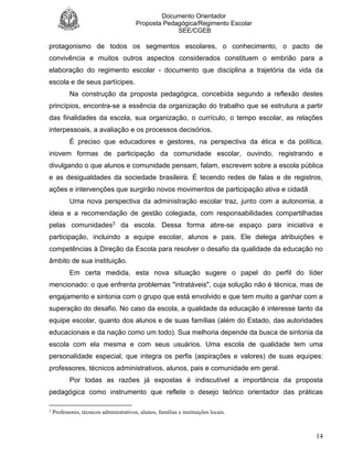 Documento Orientador
Proposta Pedagógica/Regimento Escolar
SEE/CGEB
14
protagonismo de todos os segmentos escolares, o conhecimento, o pacto de
convivência e muitos outros aspectos considerados constituem o embrião para a
elaboração do regimento escolar - documento que disciplina a trajetória da vida da
escola e de seus partícipes.
Na construção da proposta pedagógica, concebida segundo a reflexão destes
princípios, encontra-se a essência da organização do trabalho que se estrutura a partir
das finalidades da escola, sua organização, o currículo, o tempo escolar, as relações
interpessoais, a avaliação e os processos decisórios.
É preciso que educadores e gestores, na perspectiva da ética e da política,
inovem formas de participação da comunidade escolar, ouvindo, registrando e
divulgando o que alunos e comunidade pensam, falam, escrevem sobre a escola pública
e as desigualdades da sociedade brasileira. É tecendo redes de falas e de registros,
ações e intervenções que surgirão novos movimentos de participação ativa e cidadã.
Uma nova perspectiva da administração escolar traz, junto com a autonomia, a
ideia e a recomendação de gestão colegiada, com responsabilidades compartilhadas
pelas comunidades3 da escola. Dessa forma abre-se espaço para iniciativa e
participação, incluindo a equipe escolar, alunos e pais. Ele delega atribuições e
competências à Direção da Escola para resolver o desafio da qualidade da educação no
âmbito de sua instituição.
Em certa medida, esta nova situação sugere o papel do perfil do líder
mencionado: o que enfrenta problemas "intratáveis", cuja solução não é técnica, mas de
engajamento e sintonia com o grupo que está envolvido e que tem muito a ganhar com a
superação do desafio. No caso da escola, a qualidade da educação é interesse tanto da
equipe escolar, quanto dos alunos e de suas famílias (além do Estado, das autoridades
educacionais e da nação como um todo). Sua melhoria depende da busca de sintonia da
escola com ela mesma e com seus usuários. Uma escola de qualidade tem uma
personalidade especial, que integra os perfis (aspirações e valores) de suas equipes:
professores, técnicos administrativos, alunos, pais e comunidade em geral.
Por todas as razões já expostas é indiscutível a importância da proposta
pedagógica como instrumento que reflete o desejo teórico orientador das práticas
3
Professores, técnicos administrativos, alunos, famílias e instituições locais.
 