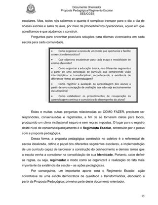 Documento Orientador
Proposta Pedagógica/Regimento Escolar
SEE/CGEB
15
escolares. Mas, todos nós sabemos o quanto é complexo transpor para o dia a dia de
nossas escolas e salas de aula, por meio de procedimentos operacionais, aquilo em que
acreditamos e que ajudamos a construir.
Perguntas para encontrar possíveis soluções para dilemas vivenciados em cada
escola para cada comunidade.
 Como organizar a escola de um modo que oportunize e facilite
o exercício democrático?
 Que objetivos estabelecer para cada etapa e modalidade de
ensino oferecido?
 Como organizar a educação básica, nos diferentes segmentos
a partir de uma concepção de currículo que compreende visão
interdisciplinar e transdisciplinar, reconhecendo a existência de
diferentes ritmos de aprendizagem?
 Como registrar a avaliação da aprendizagem dos alunos a
partir de uma concepção de avaliação que não seja exclusivamente
classificatória?
 Como estabelecer os procedimentos de recuperação da
aprendizagem contínua e cumulativa do desempenho do aluno?
Estas e muitas outras perguntas relacionadas ao COMO FAZER, precisam ser
respondidas, consensuadas e registradas, a fim de se tornarem claras para todos,
produzindo um clima institucional seguro e sem regras impostas. O lugar para o registro
deste nível de consensos/planejamento é o Regimento Escolar, construído par e passo
com a proposta pedagógica.
Dessa forma, a proposta pedagógica construída no coletivo é o referencial de
escola idealizada, define o papel dos diferentes segmentos escolares, a implementação
de um currículo capaz de favorecer a construção do conhecimento e demais temas que
a escola venha a considerar na consolidação de sua identidade. Portanto, cabe definir
as regras, ou seja, regimentar o modo como se organizará a realização do fato mais
importante da existência da escola – as ações pedagógicas.
Por conseguinte, um importante aporte será o Regimento Escolar, ação
constitutiva de uma escola democrática de qualidade e transformadora, elaborado a
partir da Proposta Pedagógica; primeira parte deste documento orientador.
 