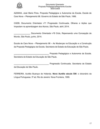 Documento Orientador
Proposta Pedagógica/Regimento Escolar
SEE/CGEB
17
AZANHA, José Mario Pires. Proposta Pedagógica e Autonomia da Escola. Escola de
Cara Nova – Planejamento 98. Governo do Estado de São Paulo, 1998.
CGEB, Documento Orientador nº1 Progressão Continuada, Olhares e Ações que
Impactam na aprendizagem dos Alunos, São Paulo, abril, 2014.
_______________ Documento Orientador nº8 Ciclo, Repensando uma Concepção de
Mundo, São Paulo, junho, 2014.
Escola de Cara Nova – Planejamento 98 – As Mudanças na Educação e a Construção
da Proposta Pedagógica da Escola. Secretaria de Estado da Educação de São Paulo.
________________________________ Proposta Pedagógica e Autonomia da Escola.
Secretaria de Estado da Educação de São Paulo.
________________________________ Progressão Continuada. Secretaria de Estado
da Educação de São Paulo.
FERREIRA, Aurélio Buarque de Holanda. Novo Aurélio século XXI: o dicionário da
Língua Portuguesa. 3ª ed. Rio de Janeiro: Nova Fronteira, 1999.
 