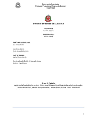 Documento Orientador
Proposta Pedagógica/Regimento Escolar
SEE/CGEB
3
GOVERNADOR
Geraldo Alckmin
Vice-Governador
Márcio França
SECRETÁRIO DA EDUCAÇÃO
José Renato Nalini
Secretária adjunta
Cleide Bauab Eid Bochixio
Chefe de Gabinete
Marilia Marton Corrêa
Coordenadora de Gestão da Educação Básica
Ghisleine Trigo Silveira
Grupo de Trabalho
Aglaé Cecília Toledo Dias Porto Alves, Cristty Anny Sé Hayon, Dirce Maran de Carvalho (coordenação),
Luciana Jacques Faria, Nereide Manginelli Lamas, Selma Denise Gaspar e Valeria Arcari Muhi.
 