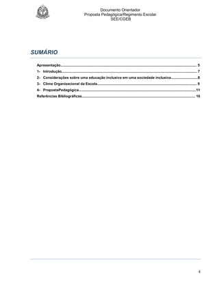 Documento Orientador
Proposta Pedagógica/Regimento Escolar
SEE/CGEB
4
SUMÁRIO
Apresentação......................................................................................................................................... 5
1- Introdução........................................................................................................................................ 7
2- Considerações sobre uma educação inclusiva em uma sociedade inclusiva...........................8
3- Clima Organizacional da Escola.................................................................................................... 9
4- PropostaPedagógica......................................................................................................................11
Referências Bibliográficas.................................................................................................................. 16
 