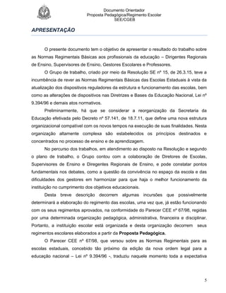 Documento Orientador
Proposta Pedagógica/Regimento Escolar
SEE/CGEB
5
APRESENTAÇÃO
O presente documento tem o objetivo de apresentar o resultado do trabalho sobre
as Normas Regimentais Básicas aos profissionais da educação – Dirigentes Regionais
de Ensino, Supervisores de Ensino, Gestores Escolares e Professores.
O Grupo de trabalho, criado por meio da Resolução SE nº 15, de 26.3.15, teve a
incumbência de rever as Normas Regimentais Básicas das Escolas Estaduais à vista da
atualização dos dispositivos reguladores da estrutura e funcionamento das escolas, bem
como as alterações de dispositivos nas Diretrizes e Bases da Educação Nacional, Lei nº
9.394/96 e demais atos normativos.
Preliminarmente, há que se considerar a reorganização da Secretaria da
Educação efetivada pelo Decreto nº 57.141, de 18.7.11, que define uma nova estrutura
organizacional compatível com os novos tempos na execução de suas finalidades. Nesta
organização altamente complexa são estabelecidos os princípios destinados e
concentrados no processo de ensino e de aprendizagem.
No percurso dos trabalhos, em atendimento ao disposto na Resolução e segundo
o plano de trabalho, o Grupo contou com a colaboração de Diretores de Escolas,
Supervisores de Ensino e Diregentes Regionais de Ensino, e pode constatar pontos
fundamentais nos debates, como a questão da convivência no espaço da escola e das
dificuldades dos gestores em harmonizar para que haja o melhor funcionamento da
instituição no cumprimento dos objetivos educacionais.
Desta breve descrição decorrem algumas incursões que possivelmente
determinará a elaboração do regimento das escolas, uma vez que, já estão funcionando
com os seus regimentos aprovados, na conformidade do Parecer CEE nº 67/98, regidas
por uma determinada organização pedagógica, administrativa, financeira e disciplinar.
Portanto, a instituição escolar está organizada e desta organização decorrem seus
regimentos escolares elaborados a partir da Proposta Pedagógica.
O Parecer CEE nº 67/98, que versou sobre as Normas Regimentais para as
escolas estaduais, concebido tão próximo da edição da nova ordem legal para a
educação nacional – Lei nº 9.394/96 -, traduziu naquele momento toda a expectativa
 