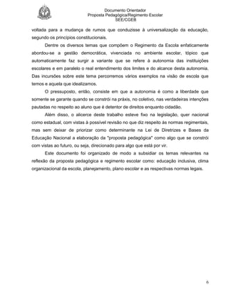 Documento Orientador
Proposta Pedagógica/Regimento Escolar
SEE/CGEB
6
voltada para a mudança de rumos que conduzisse à universalização da educação,
segundo os princípios constitucionais.
Dentre os diversos temas que compõem o Regimento da Escola enfaticamente
abordou-se a gestão democrática, vivenciada no ambiente escolar, tópico que
automaticamente faz surgir a variante que se refere à autonomia das instituições
escolares e em paralelo o real entendimento dos limites e do alcance desta autonomia.
Das incursões sobre este tema percorremos vários exemplos na visão de escola que
temos e aquela que idealizamos.
O pressuposto, então, consiste em que a autonomia é como a liberdade que
somente se garante quando se constrói na práxis, no coletivo, nas verdadeiras intenções
pautadas no respeito ao aluno que é detentor de direitos enquanto cidadão.
Além disso, o alicerce deste trabalho esteve fixo na legislação, quer nacional
como estadual, com vistas à possível revisão no que diz respeito às normas regimentais,
mas sem deixar de priorizar como determinante na Lei de Diretrizes e Bases da
Educação Nacional a elaboração da "proposta pedagógica" como algo que se constrói
com vistas ao futuro, ou seja, direcionado para algo que está por vir.
Este documento foi organizado de modo a subsidiar os temas relevantes na
reflexão da proposta pedagógica e regimento escolar como: educação inclusiva, clima
organizacional da escola, planejamento, plano escolar e as respectivas normas legais.
 