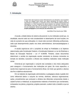 Documento Orientador
Proposta Pedagógica/Regimento Escolar
SEE/CGEB
7
1- Introdução
Ensinar bem não é apenas ensinar eficientemente uma disciplina, mas é também
o êxito em integrar esse ensino aos ideais educativas da escola. Enfim, o
importante é a motivação e o empenho comum numa reflexão institucionalmente
abrangente e o firme propósito de alterar práticas nos sentidos indicados por
esta reflexão. Para isso, não há fórmulas prontas e convém não esperar auxílio
de uma inexistente “ciência dos projetos” ou roteiro burocratizados. Elaborar o
projeto pedagógico é um exercício de autonomia. (NR)
José Mário Pires Azanha (jan.1998)
A escola, unidade básica do sistema educacional, é uma instituição social que, na
atualidade, assume cada vez mais complexidade no desempenho de suas funções, em
vista do aumento de suas atribuições; é o local onde convivem diferentes profissionais,
cada qual desempenhando papéis nas áreas administrativas, técnicas/pedagógicas e
docentes.
A escola organiza-se com o propósito de atingir as finalidades e os objetivos
determinados pela Constituição Federal, a Constituição Estadual e a Lei de Diretrizes e
Bases da Educação Nacional – Lei nº 9.394/96. Portanto, esses documentos
determinam o sentido da organização escolar orientando os diversos momentos na
tomada de decisões, buscando a eficácia dos trabalhos realizados nesta instituição
social.
Entende-se por organização o conjunto das condições e dos meios adequados
para assegurar o funcionamento das instituições em geral. De modo específico, a
escola deve organizar-se para o funcionamento eficaz, de modo que garanta o alcance
dos fins e objetivos educacionais.
Em se tratando da organização administrativa e pedagógica aliada à gestão tem
como referencial básico o conjunto de normas, diretrizes, estrutura organizacional,
ações, procedimentos que conduzam a eficácia dos diferentes componentes desde o
capital humano e intelectual, os equipamentos materiais e financeiros que coordenados,
embasados nos planos, programas, projetos executam, avaliam todo o trabalho a que se
destina.
 