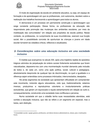 Documento Orientador
Proposta Pedagógica/Regimento Escolar
SEE/CGEB
8
O modo de organização da escola em ambiente educativo, ou seja, em espaço de
formação e de aprendizagem em que os profissionais, com autonomia, decidem sobre a
realização dos trabalhos favorecendo a aprendizagem para todos os alunos.
A democracia é um processo em permanente construção e aprendizagem que
exige constante participação. Dessa forma, os profissionais da educação são
responsáveis pela promoção das mudanças dos ambientes escolares, por meio da
mobilização das comunidades1 em relação aos propósitos da escola pública. Nesse
contexto, os professores, no cumprimento de suas incumbências, exercem sua função
social, têm a possibilidade concreta de oportunizar às crianças e jovens em idade
escolar tornarem-se cidadãos críticos, reflexivos e atualizados.
2- Considerações sobre uma educação inclusiva em uma sociedade
inclusiva
À medida que avançamos no século XXI, após uma trajetória repleta de episódios
trágicos advindos da perpetuação de ordens sociais fortemente excludentes que foram
naturalizadas, deparamo-nos com uma movimentação mundial clamando pela inclusão
de todos e, de cada um, como uma ação política, social, cultural e pedagógica,
absolutamente desprovida de qualquer tipo de discriminação, na qual a igualdade e a
diferença sejam entendidas como processos imbricados, interconectados, desejados.
Há ainda segmentos da sociedade que apresentam dificuldade em compreender
este movimento, incluindo alguns educadores, visto que, tradicionalmente, estamos
imersos, produzimos e reproduzimos voluntaria e involuntariamente práticas
excludentes, que geram um equivocado e injusto estranhamento em relação ao outro e,
consequentemente, construindo uma sociedade mais conflituosa e perversa.
Numa sociedade em que o cidadão tenha suas necessidades atendidas, está
contida a educação inclusiva, que não se refere a um segmento em especial, mas a
todos, sem distinção.
1
Comunidade escolar: equipe gestora, professores, servidores técnicos administrativos, alunos, pais e instituições
locais.
 