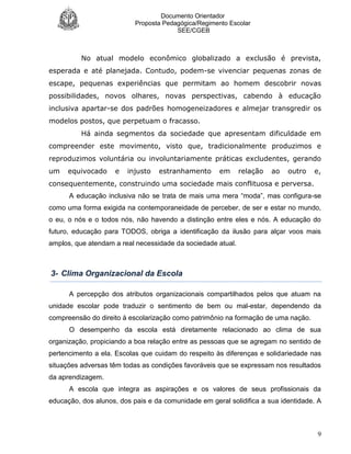 Documento Orientador
Proposta Pedagógica/Regimento Escolar
SEE/CGEB
9
No atual modelo econômico globalizado a exclusão é prevista,
esperada e até planejada. Contudo, podem-se vivenciar pequenas zonas de
escape, pequenas experiências que permitam ao homem descobrir novas
possibilidades, novos olhares, novas perspectivas, cabendo à educação
inclusiva apartar-se dos padrões homogeneizadores e almejar transgredir os
modelos postos, que perpetuam o fracasso.
Há ainda segmentos da sociedade que apresentam dificuldade em
compreender este movimento, visto que, tradicionalmente produzimos e
reproduzimos voluntária ou involuntariamente práticas excludentes, gerando
um equivocado e injusto estranhamento em relação ao outro e,
consequentemente, construindo uma sociedade mais conflituosa e perversa.
A educação inclusiva não se trata de mais uma mera “moda”, mas configura-se
como uma forma exigida na contemporaneidade de perceber, de ser e estar no mundo,
o eu, o nós e o todos nós, não havendo a distinção entre eles e nós. A educação do
futuro, educação para TODOS, obriga a identificação da ilusão para alçar voos mais
amplos, que atendam a real necessidade da sociedade atual.
3- Clima Organizacional da Escola
A percepção dos atributos organizacionais compartilhados pelos que atuam na
unidade escolar pode traduzir o sentimento de bem ou mal-estar, dependendo da
compreensão do direito à escolarização como patrimônio na formação de uma nação.
O desempenho da escola está diretamente relacionado ao clima de sua
organização, propiciando a boa relação entre as pessoas que se agregam no sentido de
pertencimento a ela. Escolas que cuidam do respeito às diferenças e solidariedade nas
situações adversas têm todas as condições favoráveis que se expressam nos resultados
da aprendizagem.
A escola que integra as aspirações e os valores de seus profissionais da
educação, dos alunos, dos pais e da comunidade em geral solidifica a sua identidade. A
 