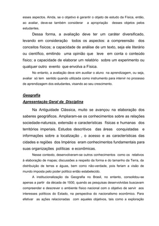 esses aspectos. Ainda, se o objetivo é garantir o objeto de estudo da Física, então,
ao avaliar, deve-se também considerar       a apropriação    desses objetos pelos
estudantes.
      Dessa forma, a avaliação deve ter um caráter diversificado,
levando em consideração          todos os aspectos: a compreensão              dos
conceitos físicos; a capacidade de análise de um texto, seja ele literário
ou científico, emitindo uma opinião que leve em conta o conteúdo
físico; a capacidade de elaborar um relatório sobre um experimento ou
qualquer outro evento que envolva a Física.
      No entanto, a avaliação deve sim auxiliar o aluno na aprendizagem, ou seja,
avaliar só tem sentido quando utilizada como instrumento para intervir no processo
de aprendizagem dos estudantes, visando ao seu crescimento.


Geografia
Apresentação Geral da Disciplina

      Na Antiguidade Clássica, muito se avançou na elaboração dos
saberes geográficos. Ampliaram-se os conhecimentos sobre as relações
sociedade-natureza, extensão e características físicas e humanas dos
territórios imperiais. Estudos descritivos        das áreas     conquistadas      e
informações sobre a localização , o acesso e as características das
cidades e regiões dos Impérios eram conhecimentos fundamentais para
suas organizações políticas e econômicas.
      Nesse contexto, desenvolveram-se outros conhecimentos como os relativos
à elaboração de mapas; discussões a respeito da forma e do tamanho da Terra, da
distribuição de terras e águas, bem como não-verdade, pois feriam a visão de
mundo imposta pelo poder político então estabelecido.
      A institucionalização da Geografia no Brasil, no entanto, consolidou-se
apenas a partir da década de 1930, quando as pesquisas desenvolvidas buscavam
compreender e descrever o ambiente físico nacional com o objetivo de servir aos
interesses políticos do Estado, na perspectiva do nacionalismo econômico. Para
efetivar as ações relacionadas com aqueles objetivos, tais como a exploração
 