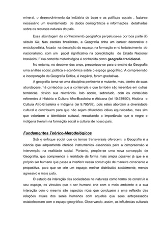 mineral, o desenvolvimento da indústria de base e as políticas sociais , fazia-se
necessário um levantamento de dados demográficos e informações detalhadas
sobre os recursos naturais do país.

      Essa abordagem do conhecimento geográfico perpetuou-se por boa parte do
século XX. Nas escolas brasileiras, a Geografia tinha um caráter decorativo e
enciclopedista, focado na descrição do espaço, na formação e no fortalecimento do
nacionalismo, com um      papel significativo na consolidação    do Estado Nacional
brasileiro. Essa corrente metodológica é conhecida como geografia tradicional.
      No entanto, no decorrer dos anos, preconizou-se para o ensino da Geografia
uma análise social, política e econômica sobre o espaço geográfico. A compreensão
e incorporação da Geografia Crítica, é inegável, foram gradativas.
      A geografia torna-se uma disciplina pertinente e mutante, mas, dentro de suas
abordagens, há conteúdos que a contempla e que também são inseridos em outras
temáticas, devido sua relevância. Isto ocorre, sobretudo, com os conteúdos
referentes à História e Cultura Afro-Brasileira e Africana (lei 10.639/03), História e
Cultura Afro-Brasileira e Indígena (lei 9.795/99), pois estes abordam a diversidade
cultural e contribuem para que não sejam difundidos idéias equivocadas, mas sim
que valorizem a identidade cultural, ressaltando a importância que o negro e
indígena tiveram na formação social e cultural de nosso país.


Fundamentos Teórico-Metodológicos
      Sob o enfoque social que os temas transversais oferecem, a Geografia é a
ciência que amplamente oferece instrumentos essenciais para a compreensão e
intervenção na realidade social. Portanto, propõe-se uma nova concepção de
Geografia, que compreenda a realidade da forma mais ampla possível já que é o
próprio ser humano que passa a interferir nessa construção de maneira consciente e
propositiva, para que se crie um espaço, melhor distribuído socialmente, menos
agressivo e mais justo.
      O estudo da interação das sociedades na natureza como forma de construir o
seu espaço, os vínculos que o ser humano cria com o meio ambiente e a sua
interação com o mesmo são aspectos ricos que conduzem a uma reflexão das
relações atuais dos seres humanos com aquelas que seus antepassados
estabeleceram com o espaço geográfico. Observando, assim, as influências culturais
 