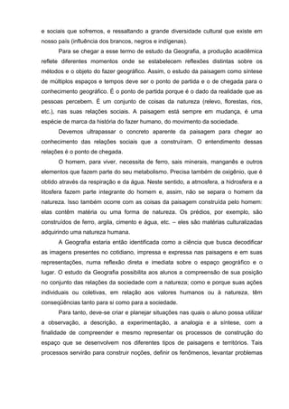 e sociais que sofremos, e ressaltando a grande diversidade cultural que existe em
nosso país (influência dos brancos, negros e indígenas).
      Para se chegar a esse termo de estudo da Geografia, a produção acadêmica
reflete diferentes momentos onde se estabelecem reflexões distintas sobre os
métodos e o objeto do fazer geográfico. Assim, o estudo da paisagem como síntese
de múltiplos espaços e tempos deve ser o ponto de partida e o de chegada para o
conhecimento geográfico. É o ponto de partida porque é o dado da realidade que as
pessoas percebem. É um conjunto de coisas da natureza (relevo, florestas, rios,
etc.), nas suas relações sociais. A paisagem está sempre em mudança, é uma
espécie de marca da história do fazer humano, do movimento da sociedade.
      Devemos ultrapassar o concreto aparente da paisagem para chegar ao
conhecimento das relações sociais que a construíram. O entendimento dessas
relações é o ponto de chegada.
      O homem, para viver, necessita de ferro, sais minerais, manganês e outros
elementos que fazem parte do seu metabolismo. Precisa também de oxigênio, que é
obtido através da respiração e da água. Neste sentido, a atmosfera, a hidrosfera e a
litosfera fazem parte integrante do homem e, assim, não se separa o homem da
natureza. Isso também ocorre com as coisas da paisagem construída pelo homem:
elas contêm matéria ou uma forma de natureza. Os prédios, por exemplo, são
construídos de ferro, argila, cimento e água, etc. – eles são matérias culturalizadas
adquirindo uma natureza humana.
      A Geografia estaria então identificada como a ciência que busca decodificar
as imagens presentes no cotidiano, impressa e expressa nas paisagens e em suas
representações, numa reflexão direta e imediata sobre o espaço geográfico e o
lugar. O estudo da Geografia possibilita aos alunos a compreensão de sua posição
no conjunto das relações da sociedade com a natureza; como e porque suas ações
individuais ou coletivas, em relação aos valores humanos ou à natureza, têm
conseqüências tanto para si como para a sociedade.
      Para tanto, deve-se criar e planejar situações nas quais o aluno possa utilizar
a observação, a descrição, a experimentação, a analogia e a síntese, com a
finalidade de compreender e mesmo representar os processos de construção do
espaço que se desenvolvem nos diferentes tipos de paisagens e territórios. Tais
processos servirão para construir noções, definir os fenômenos, levantar problemas
 