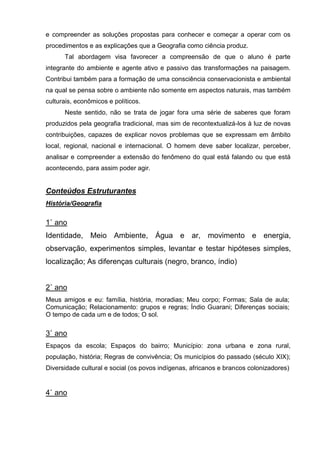 e compreender as soluções propostas para conhecer e começar a operar com os
procedimentos e as explicações que a Geografia como ciência produz.
      Tal abordagem visa favorecer a compreensão de que o aluno é parte
integrante do ambiente e agente ativo e passivo das transformações na paisagem.
Contribui também para a formação de uma consciência conservacionista e ambiental
na qual se pensa sobre o ambiente não somente em aspectos naturais, mas também
culturais, econômicos e políticos.
      Neste sentido, não se trata de jogar fora uma série de saberes que foram
produzidos pela geografia tradicional, mas sim de recontextualizá-los à luz de novas
contribuições, capazes de explicar novos problemas que se expressam em âmbito
local, regional, nacional e internacional. O homem deve saber localizar, perceber,
analisar e compreender a extensão do fenômeno do qual está falando ou que está
acontecendo, para assim poder agir.


Conteúdos Estruturantes
História/Geografia


1˚ ano
Identidade, Meio Ambiente, Água e ar, movimento e energia,
observação, experimentos simples, levantar e testar hipóteses simples,
localização; As diferenças culturais (negro, branco, índio)


2˚ ano
Meus amigos e eu: família, história, moradias; Meu corpo; Formas; Sala de aula;
Comunicação; Relacionamento: grupos e regras; Índio Guarani; Diferenças sociais;
O tempo de cada um e de todos; O sol.

3˚ ano
Espaços da escola; Espaços do bairro; Município: zona urbana e zona rural,
população, história; Regras de convivência; Os municípios do passado (século XIX);
Diversidade cultural e social (os povos indígenas, africanos e brancos colonizadores)


4˚ ano
 