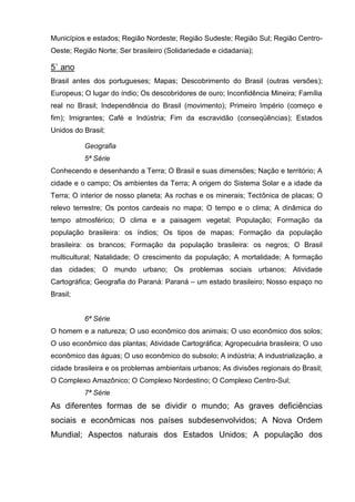 Municípios e estados; Região Nordeste; Região Sudeste; Região Sul; Região Centro-
Oeste; Região Norte; Ser brasileiro (Solidariedade e cidadania);

5˚ ano
Brasil antes dos portugueses; Mapas; Descobrimento do Brasil (outras versões);
Europeus; O lugar do índio; Os descobridores de ouro; Inconfidência Mineira; Família
real no Brasil; Independência do Brasil (movimento); Primeiro Império (começo e
fim); Imigrantes; Café e Indústria; Fim da escravidão (conseqüências); Estados
Unidos do Brasil;

          Geografia
          5ª Série
Conhecendo e desenhando a Terra; O Brasil e suas dimensões; Nação e território; A
cidade e o campo; Os ambientes da Terra; A origem do Sistema Solar e a idade da
Terra; O interior de nosso planeta; As rochas e os minerais; Tectônica de placas; O
relevo terrestre; Os pontos cardeais no mapa; O tempo e o clima; A dinâmica do
tempo atmosférico; O clima e a paisagem vegetal; População; Formação da
população brasileira: os índios; Os tipos de mapas; Formação da população
brasileira: os brancos; Formação da população brasileira: os negros; O Brasil
multicultural; Natalidade; O crescimento da população; A mortalidade; A formação
das cidades; O mundo urbano; Os problemas sociais urbanos; Atividade
Cartográfica; Geografia do Paraná: Paraná – um estado brasileiro; Nosso espaço no
Brasil;


          6ª Série
O homem e a natureza; O uso econômico dos animais; O uso econômico dos solos;
O uso econômico das plantas; Atividade Cartográfica; Agropecuária brasileira; O uso
econômico das águas; O uso econômico do subsolo; A indústria; A industrialização, a
cidade brasileira e os problemas ambientais urbanos; As divisões regionais do Brasil;
O Complexo Amazônico; O Complexo Nordestino; O Complexo Centro-Sul;
          7ª Série
As diferentes formas de se dividir o mundo; As graves deficiências
sociais e econômicas nos países subdesenvolvidos; A Nova Ordem
Mundial; Aspectos naturais dos Estados Unidos; A população dos
 