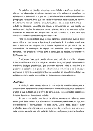 Ao trabalhar as relações dinâmicas da sociedade, o professor explicará ao
aluno o que são relações sociais - as estabelecidas entre os homens, as políticas, as
econômicas e as culturais – e que são praticadas devido às necessidades criadas
pela própria sociedade. Para que haja a satisfação dessas necessidades, os homens
transformam o natural – matéria – em cultural, através do processo do trabalho. O
estudo da Geografia possibilita aos alunos a compreensão de sua posição no
conjunto das relações da sociedade com a natureza; como e por que suas ações,
individuais ou coletivas, em relação aos valores humanos ou à natureza, têm
conseqüências tanto para si como para a sociedade.
      Para que isso aconteça, deve-se criar e planejar situações nas quais o aluno
possa utilizar a observação, a descrição, à experimentação, à analogia e a síntese
com a finalidade de compreender e mesmo representar os processos que se
desenvolvem na construção do espaço nos diferentes tipos de paisagens e
territórios. Tais processos servirão para a construção de noções, espacializar os
fenômenos, etc.

      O professor deve, como auxiliar do processo, articular e orientar o aluno a
trabalhar de forma dinâmica e instigante, mediante situações que problematizem os
diferentes espaços geográficos, que disparem relações entre o passado e o
presente, o específico e o geral, as ações humanas individuais e as coletivas, e
promovam o domínio de procedimentos que permitam ao aluno fazer a leitura da
paisagem como um todo, nunca deixando de inferir aí a presença humana.


Avaliação
      A avaliação está inserida dentro do processo de ensino/aprendizagem e,
antes de tudo, deve ser entendida como uma das formas utilizadas pelos professores
avaliar a sua metodologia e o nível de compreensão dos conteúdos específicos
tratados durante um determinado período.
      Ao propormos avaliar uma turma de alunos, despertamos neles um certo
receio, pois todos saberão que avaliados de uma maneira padronizada, ou seja, que
desconsiderará a individualidade de cada aluno. Diante disso, deve-se evitar
avaliações que contemplem apenas uma das formas de comunicação dos alunos, ou
seja, apenas a escrita ou a interpretação de textos, porém não podemos abandonar
 