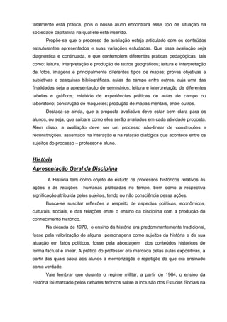 totalmente está prática, pois o nosso aluno encontrará esse tipo de situação na
sociedade capitalista na qual ele está inserido.
      Propõe-se que o processo de avaliação esteja articulado com os conteúdos
estruturantes apresentados e suas variações estudadas. Que essa avaliação seja
diagnóstica e continuada, e que contemplem diferentes práticas pedagógicas, tais
como: leitura, Interpretação e produção de textos geográficos; leitura e Interpretação
de fotos, imagens e principalmente diferentes tipos de mapas; provas objetivas e
subjetivas e pesquisas bibliográficas, aulas de campo entre outros, cuja uma das
finalidades seja a apresentação de seminários; leitura e interpretação de diferentes
tabelas e gráficos; relatório de experiências práticas de aulas de campo ou
laboratório; construção de maquetes; produção de mapas mentais, entre outros.
      Destaca-se ainda, que a proposta avaliativa deve estar bem clara para os
alunos, ou seja, que saibam como eles serão avaliados em cada atividade proposta.
Além disso, a avaliação deve ser um processo não-linear de construções e
reconstruções, assentado na interação e na relação dialógica que acontece entre os
sujeitos do processo – professor e aluno.


História
Apresentação Geral da Disciplina
       A História tem como objeto de estudo os processos históricos relativos às
ações e às relações       humanas praticadas no tempo, bem como a respectiva
significação atribuída pelos sujeitos, tendo ou não consciência dessa ações.
      Busca-se suscitar reflexões a respeito de aspectos políticos, econômicos,
culturais, sociais, e das relações entre o ensino da disciplina com a produção do
conhecimento histórico.
      Na década de 1970, o ensino da história era predominantemente tradicional,
fosse pela valorização de alguns personagens como sujeitos da história e de sua
atuação em fatos políticos, fosse pela abordagem       dos conteúdos históricos de
forma factual e linear. A prática do professor era marcada pelas aulas expositivas, a
partir das quais cabia aos alunos a memorização e repetição do que era ensinado
como verdade.
      Vale lembrar que durante o regime militar, a partir de 1964, o ensino da
História foi marcado pelos debates teóricos sobre a inclusão dos Estudos Sociais na
 