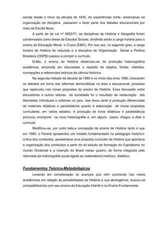 escola desde o início da década de 1930. As experiências norte- americanas na
organização da disciplina passaram a fazer parte dos debates educacionais por
meio da Escola Nova.
       A partir de da Lei nº 5692/71, as disciplinas de História e Geografia foram
condensadas como áreas de Estudos Sociais, dividindo ainda a carga horária para o
ensino de Educação Moral e Cívica (EMC). Por sua vez, no segundo grau, a carga
horária de História foi reduzida e a disciplina de Organização       Social e Política
Brasileira (OSPB) passou a compor o currículo.
       Então, o ensino da História distanciou-se da produção historiográfica
acadêmica, envolvida em discussões a respeito de objetos, fontes, métodos,
concepções e referenciais teóricos da ciência histórica.
       Na segunda metade da década de 1980 e no início dos anos 1990, cresceram
os debates em torno das reformas democráticas na área e educacional, processo
que repercutiu nas novas propostas do ensino de História. Essa discussão entre
educadores e outros setores da sociedade foi o resultado da restauração           das
liberdades individuais e coletivas no país. Isso levou tanto à produção diferenciada
de materiais didáticos e paradidáticos quanto à elaboração de novas propostas
curriculares, em vários estados. A produção de livros didáticos e paradidáticos
procurou incorporar na nova historiografia e, em alguns casos, chegou a ditar o
currículo.
       Modificou-se, por outro lado,a concepção de ensino de História tanto é que
em 1990, o Paraná apresentou um modelo fundamentado na pedagogia histórico-
crítica dos conteúdos, apresentava uma proposta curricular de História que apontava
a organização dos conteúdos a partir do do estudo da formação do Capitalismo no
mundo Ocidental e a inserção do Brasil nesse quadro, de forma integrada pela
retomada da historiografia social ligada ao materialismo histórico dialético.


Fundamentos Teórico-Metodológicos
       Levando em consideração os avanços que vêm ocorrendo nos meios
acadêmicos em relação às possibilidades da História e sua abrangência, buscou-se
compatibilizá-los com seu ensino da Educação Infantil e no Ensino Fundamental.
 