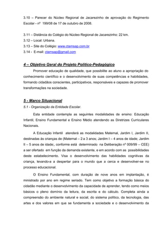 3.10 – Parecer do Núcleo Regional de Jacarezinho de aprovação do Regimento
Escolar - nº 199/08 de 17 de outubro de 2008.


3.11 – Distância do Colégio do Núcleo Regional de Jacarezinho: 22 km.
3.12 – Local: Urbana.
3.13 – Site do Colégio: www.ctamsap.com.br
3.14 - E-mail: ctamsap@gmail.com


4 – Objetivo Geral do Projeto Político-Pedagógico
      Promover educação de qualidade, que possibilite ao aluno a apropriação do
conhecimento científico e o desenvolvimento de suas competências e habilidades,
formando cidadãos conscientes, participativos, responsáveis e capazes de promover
transformações na sociedade.


5 - Marco Situacional
5.1 - Organização da Entidade Escolar.

      Esta entidade contempla as seguintes modalidades de ensino: Educação
Infantil, Ensino Fundamental e Ensino Médio atendendo as Diretrizes Curriculares
Nacionais.

      A Educação Infantil atenderá as modalidades Maternal, Jardim I, Jardim II,
destinadas às crianças de (Maternal – 2 a 3 anos; Jardim I – 4 anos de idade; Jardim
II – 5 anos de idade;, conforme está determinado na Deliberação nº 009/99 – CEE)
a ser ofertado em função da demanda existente, e em acordo com as possibilidades
deste estabelecimento. Visa o desenvolvimento das habilidades cognitivas da
criança, levando-a a despertar para o mundo que a cerca e desenvolver-se no
processo educacional.

      O Ensino Fundamental, com duração de nove anos em implantação, é
ministrado por ano em regime seriado. Tem como objetivo a formação básica do
cidadão mediante o desenvolvimento da capacidade de aprender, tendo como meios
básicos o pleno domínio da leitura, da escrita e do cálculo. Completa ainda a
compreensão do ambiente natural e social, do sistema político, da tecnologia, das
artes e dos valores em que se fundamenta a sociedade e o desenvolvimento da
 
