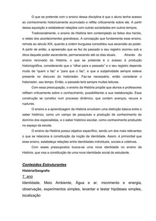 O que se pretende com o ensino dessa disciplina é que o aluno tenha acesso
ao conhecimento historicamente acumulado e reflita criticamente sobre ele. A partir
dessa aquisição e estabelecer relações com outras sociedades em outros tempos.
      Tradicionalmente, o ensino da História tem contemplado os feitos dos heróis,
o relato dos acontecimentos grandiosos. A concepção que fundamenta esse ensino,
remota ao século XIX, quando a ordem burguesa consolidou sua ascensão ao poder.
A partir de então, a apreensão que se fez do passado e seu registro ocorreu sob a
ótica daquele poder ascendente, permanecendo até os dias atuais.          Através      do
ensino renovado da História, o que se pretende é o acesso à produção
historiográfica, considerando que o ―olhar para o passado‖ e o seu registro depende
muito de ―quem o faz‖ e ―para que o faz‖, e que a subjetividade sempre esteve
presente no discurso do historiador. Faz-se necessário, então considerar o
historiador, seu tempo. Então, o passado terá sempre muitas leituras.
      Com essa preocupação, o ensino da História propõe que alunos e professores
reflitam criticamente sobre o conhecimento, possibilitando a sua reelaboração. Essa
construção se constitui num processo dinâmico, que contem avanços, recuos e
rupturas.
      O ensino e a aprendizagem da História envolvem uma distinção básica entre o
saber histórico, como um campo de pesquisas e produção de conhecimento do
domínio dos especialistas, e o saber histórico escolar, como conhecimento produzido
no espaço da escola.
      O ensino da História possui objetivo específico, sendo um dos mais relevantes
o que se relaciona à constituição da noção de identidade. Assim, é primordial que
esse ensino, estabeleça relações entre identidades individuais, sociais e coletivas.
      Com esses pressupostos busca-se uma nova identidade no ensino da
História, que visa a constituição de uma nova identidade social do estudante.


Conteúdos Estruturantes
História/Geografia
1˚ ano
Identidade, Meio Ambiente, Água e ar, movimento e energia,
observação, experimentos simples, levantar e testar hipóteses simples,
localização
 