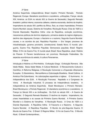 2ª Série
América Espanhola: independência; Brasil Império: Primeiro Reinado,             Período
Regencial; Europa: liberalismo econômico e socialismo, unificações; França: século
XIX; América: os EUA no século XIX (a Guerra de Secessão); Segundo Reinado
brasileiro: política interna, economia cafeeira, sistema escravista, declínio do Império;
Imperialismo do século XIX: partilha da África, Ásia, as crises imperialistas; Primeira
Guerra Mundial: causas, Sistema de Versalhes; Revolução Russa; Crise de 1929 e a
Grande Depressão; República Velha: crise da República, evolução econômica,
mecanismos políticos de domínio oligárquico, primeiros abalos do regime oligárquico,
declínio das oligarquias; Europa: o fascismo e o nazismo; Segunda Guerra Mundial:
causas, e os acordos de paz; República Populista — Era Vargas: processo de
industrialização, governo provisório, constitucional, Estado Novo; O mundo: pós-
guerra, Guerra Fria; República Populista: Democracia populista; Brasil: Regime
Militar; O fim da Guerra Fria; O mundo atual; Brasil: Nova República, atual; História
do Paraná: O Paraná transforma-se em província; Revolução Federalista; Os
aspectos econômicos do estado; A cultura Paranaense.
           3ª Série
Introdução à História e à Pré-História; Civilização Grega; Civilização Romana; Alta
Idade Média; Baixa Idade Média; A Cultura Medieval; O Renascimento Cultural e
Científico; A Reforma Religiosa; A Revolução Comercial e a Expansão Ultramarina
Européia; O Absolutismo; Mercantilismo e Colonização Brasileira; Brasil Colônia; A
América Pré-Colombiana; As colonizações espanhola e inglesa;           O Iluminismo; A
Independência dos EUA;        A Revolução Francesa;      Napoleão e o Congresso de
Viena;    A Revolução Industrial; O processo de Independência brasileiro;              A
Independência da América Espanhola;            Brasil Monárquico: o Primeiro Reinado;
Brasil Monárquico: o Período Regencial; O Liberalismo econômico e o socialismo; A
França no Século XIX e as Unificações; Os EUA no século XIX – A Guerra de
Secessão; O Segundo Reinado Brasileiro: O declínio do Império; Imperialismo; As
crises Imperialistas e as causas da Primeira Guerra Mundial; A Primeira Guerra
Mundial e o Sistema de Versalhes;        A Revolução Russa; A Crise de 1929 e a
Grande Depressão; A República Velha; O Fascismo e o Nazismo; A Segunda
Guerra Mundial;       A República Populista;    O Mundo do pós-Segunda Guerra; O
Mundo da Guerra Fria; O Brasil: O Regime Militar; O fim da Guerra Fria; O Mundo
Atual; O Brasil Contemporâneo;
 