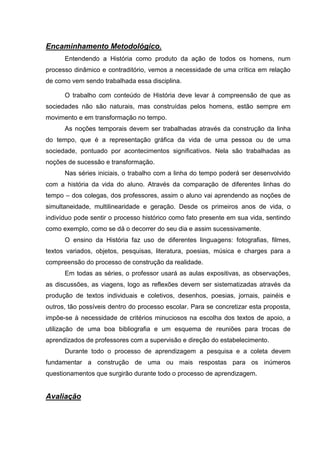Encaminhamento Metodológico.
      Entendendo a História como produto da ação de todos os homens, num
processo dinâmico e contraditório, vemos a necessidade de uma crítica em relação
de como vem sendo trabalhada essa disciplina.

      O trabalho com conteúdo de História deve levar à compreensão de que as
sociedades não são naturais, mas construídas pelos homens, estão sempre em
movimento e em transformação no tempo.
      As noções temporais devem ser trabalhadas através da construção da linha
do tempo, que é a representação gráfica da vida de uma pessoa ou de uma
sociedade, pontuado por acontecimentos significativos. Nela são trabalhadas as
noções de sucessão e transformação.
      Nas séries iniciais, o trabalho com a linha do tempo poderá ser desenvolvido
com a história da vida do aluno. Através da comparação de diferentes linhas do
tempo – dos colegas, dos professores, assim o aluno vai aprendendo as noções de
simultaneidade, multilinearidade e geração. Desde os primeiros anos de vida, o
indivíduo pode sentir o processo histórico como fato presente em sua vida, sentindo
como exemplo, como se dá o decorrer do seu dia e assim sucessivamente.
      O ensino da História faz uso de diferentes linguagens: fotografias, filmes,
textos variados, objetos, pesquisas, literatura, poesias, música e charges para a
compreensão do processo de construção da realidade.
      Em todas as séries, o professor usará as aulas expositivas, as observações,
as discussões, as viagens, logo as reflexões devem ser sistematizadas através da
produção de textos individuais e coletivos, desenhos, poesias, jornais, painéis e
outros, tão possíveis dentro do processo escolar. Para se concretizar esta proposta,
impõe-se à necessidade de critérios minuciosos na escolha dos textos de apoio, a
utilização de uma boa bibliografia e um esquema de reuniões para trocas de
aprendizados de professores com a supervisão e direção do estabelecimento.
      Durante todo o processo de aprendizagem a pesquisa e a coleta devem
fundamentar a construção de uma ou mais respostas para os inúmeros
questionamentos que surgirão durante todo o processo de aprendizagem.


Avaliação
 