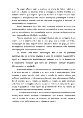 Ao propor reflexões sobre a avaliação no ensino de História          objetiva-se
favorecer a busca da coerência entre a concepção de História defendida e as
práticas avaliativas que integram o processo de ensino e de aprendizagem. Nesta
perspectiva, a avaliação deve estar colocada a serviço da aprendizagem de todos os
alunos, de modo que permeie o conjunto das ações pedagógicas, e não como um
elemento externo a este processo.
      A partir da avaliação diagnóstica, tanto o professor quanto os alunos poderão
revisitar as práticas desenvolvidas, até então, para identificar lacunas no processo de
ensino e aprendizagem, bem como planejar e propor outros encaminhamentos que
visem à superação das dificuldades constadas.
      Retomar a avaliação com os alunos permite ainda situá-los como parte de um
coletivo, onde a responsabilidade pelo e com o grupo seja assumida com vistas à
aprendizagem de todos. Segundo Giroux ―através do diálogo em grupo, as normas
de cooperação e sociabilidade compensam a ênfase do currículo oculto tradicional
na competição e individualismos excessivos‖.
      Ao propor uma maior participação dos alunos no processo
avaliativo, não se pretende esvaziar o papel do professor, mas ampliar o
significado das práticas avaliativas para todos os envolvidos. No entanto,
é necessário destacar que cabe ao professor planejar situações
diferenciadas de avaliação.
      A principal finalidade do acompanhamento do processo ensino-aprendizagem
é dar uma resposta ao professor e ao aluno sobre o desenvolvimento desse
processo e, assim, permitir refletir sobre o método de trabalho utilizado pelo
professor, possibilitando o redimensionamento deste, caso seja necessário. O aluno
deverá entender, que as relações de trabalho, as relações de poder constituem
juntamente com as relações culturais, o processo histórico. E compreender que o
estudo do passado se realiza a partir de questionamentos feitos no presente por
meio da análise de diferentes documentos históricos.
      O aluno nos últimos anos de estudo deverá compreender como se encontram
as relações de trabalho no mundo contemporâneo, como estas se configuraram e
como o mundo do trabalho se constituiu em diferentes períodos históricos,
considerando os conflitos inerentes às relações de trabalho.
 