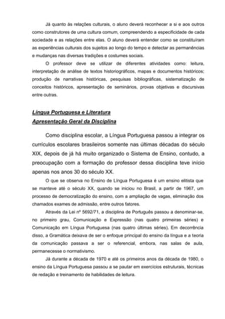 Já quanto às relações culturais, o aluno deverá reconhecer a si e aos outros
como construtores de uma cultura comum, compreendendo a especificidade de cada
sociedade e as relações entre elas. O aluno deverá entender como se constituíram
as experiências culturais dos sujeitos ao longo do tempo e detectar as permanências
e mudanças nas diversas tradições e costumes sociais.
      O professor deve se utilizar de diferentes atividades como: leitura,
interpretação de análise de textos historiográficos, mapas e documentos históricos;
produção de narrativas históricas, pesquisas bibliográficas, sistematização de
conceitos históricos, apresentação de seminários, provas objetivas e discursivas
entre outras.


Língua Portuguesa e Literatura
Apresentação Geral da Disciplina

      Como disciplina escolar, a Língua Portuguesa passou a integrar os
currículos escolares brasileiros somente nas últimas décadas do século
XIX, depois de já há muito organizado o Sistema de Ensino, contudo, a
preocupação com a formação do professor dessa disciplina teve início
apenas nos anos 30 do século XX.
      O que se observa no Ensino de Língua Portuguesa é um ensino elitista que
se manteve até o século XX, quando se iniciou no Brasil, a partir de 1967, um
processo de democratização do ensino, com a ampliação de vagas, eliminação dos
chamados exames de admissão, entre outros fatores.
      Através da Lei nº 5692/71, a disciplina de Português passou a denominar-se,
no primeiro grau, Comunicação e Expressão (nas quatro primeiras séries) e
Comunicação em Língua Portuguesa (nas quatro últimas séries). Em decorrência
disso, a Gramática deixava de ser o enfoque principal do ensino da língua e a teoria
da comunicação passava a ser o referencial, embora, nas salas de aula,
permanecesse o normativismo.
      Já durante a década de 1970 e até os primeiros anos da década de 1980, o
ensino da Língua Portuguesa passou a se pautar em exercícios estruturais, técnicas
de redação e treinamento de habilidades de leitura.
 