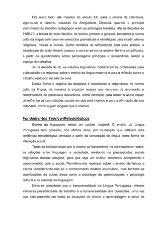 Por outro lado, até meados do século XX, para o ensino da Literatura,
vigorou-se o cânone, baseado na Antiguidade Clássica, quando o principal
instrumento do trabalho pedagógico eram as antologias literárias. Até as décadas de
1960-70, a leitura do texto literário, no ensino primário e ginasial, transmitia a norma
culta da língua com base em exercícios gramaticais e estratégias para incutir valores
religiosos, morais e cívicos. Como tentativa de rompimento com essa prática, a
abordagem do texto literário passou a centrar-se numa análise literária simplificada,
a partir de questionários sobre personagens principais e secundários, tempo e
espaço da narrativa.
      Já na década de 80, os estudos lingüísticos mobilizaram os professores para
a discussão e o repensar sobre o ensino da língua materna e para a reflexão sobre o
trabalho realizado na sala de aula.
      Dessa forma o objetivo da disciplina é reconhecer a importância na norma
culta da língua, de maneira a propiciar acesso aos recursos de expressão e
compreensão de processos discursivos, como condição para tornar o aluno capaz
de enfrentar as contradições sociais em que está inserido e para a afirmação de sua
cidadania, como sujeito singular que é coletivo.


Fundamentos Teórico-Metodológicos
      Dentro da linguagem, existe um caráter mutável. O ensino da Língua
Portuguesa tem passado, nos últimos anos, por mudanças que refletem uma
tendência metodológica pensada a partir da concepção de língua como forma de
interação social.
      Torna-se indispensável que o ensino se fundamente no conhecimento sobre,
as relações entre linguagem e sociedade, revelando os pressupostos sociais
lingüísticos dessas relações, para que seja um ensino, realmente competente e
comprometido com o social. Permitimo-nos repensar sobre o ensino da leitura e
escrita considerando não só o conhecimento didático acumulado, mas também as
contribuições de outras áreas como a psicologia da aprendizagem, a psicologia
cultural e as ciências da linguagem.
      Deve-se considerar que a transversalidade na Língua Portuguesa, oferece
inúmeras possibilidades de trabalho e a transversalidade dos conteúdos, uma vez
que está presente em todas as situações de ensino e aprendizagem e serve de
 