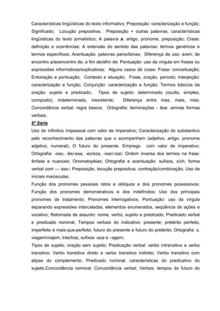Características lingüísticas do texto informativo; Preposição: caracterização e função;
Significado;   Locução prepositiva;    Preposição + outras palavras; características
lingüísticas do texto jornalístico; A palavra a: artigo, pronome, preposição; Crase:
definição e ocorrências; A extensão do sentido das palavras: termos genéricos e
termos específicos; Acentuação: palavras paroxítonas; Diferença de uso: a/em; de
encontro a/aoencontro de; a fim de/afim de; Pontuação: uso da vírgula em frases ou
expressões informativas/explicativas; Alguns casos de crase; Frase: conceituação;
Entonação e pontuação; Contexto e situação; Frase, oração, período; Interjeição:
caracterização e função; Conjunção: caracterização e função; Termos básicos da
oração: sujeito e predicado;      Tipos de sujeito: determinado (oculto, simples,
composto), indeterminado,      inexistente;    Diferença    entre mas,     mais,   más;
Concordância verbal: regra básica; Ortografia: terminações - ãoe -amnas formas
verbais;
6ª Série
Uso do infinitivo impessoal com valor de imperativo; Caracterização do substantivo
pelo reconhecimento das palavras que o acompanham (adjetivo, artigo, pronome
adjetivo, numeral); O futuro do presente. Emprego           com valor de imperativo;
Ortografia: -oso, -ês/-esa, -ez/eza, -isar/-izar; Ordem inversa dos termos na frase:
ênfase e nuances; Onomatopéias; Ortografia e acentuação: sufixos, x/ch, forma
verbal com — sse-; Preposição, locução prepositiva, contração/combinação; Uso de
iniciais maiúsculas;
Função dos pronomes pessoais retos e oblíquos e dos pronomes possessivos;
Função dos pronomes demonstrativos e dos indefinidos; Uso dos principais
pronomes de tratamento; Pronomes interrogativos; Pontuação: uso da vírgula
separando expressões intercaladas, elementos enumerados, seqüência de ações e
vocativo; Retomada de assunto: nome, verbo, sujeito e predicado; Predicado verbal
e predicado nominal; Tempos verbais do indicativo: presente; pretérito perfeito,
imperfeito e mais-que-perfeito; futuro do presente e futuro do pretérito; Ortografia: x,
viagem/viajem, trás/traz, sufixos -eza e –agem;
Tipos de sujeito; oração sem sujeito; Predicação verbal: verbo intransitivo e verbo
transitivo; Verbo transitivo direto e verbo transitivo indireto; Verbo transitivo com
elipse do complemento; Predicado nominal; características do predicativo do
sujeito.Concordância nominal; Concordância verbal; Verbos: tempos do futuro do
 