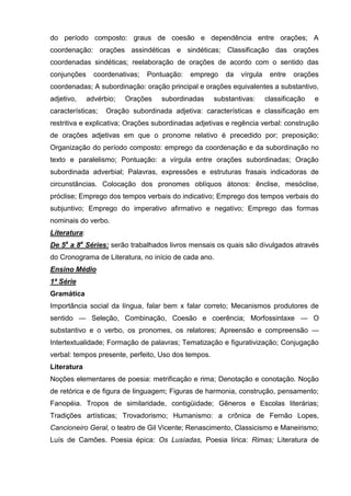 do período composto: graus de coesão e dependência entre orações; A
coordenação: orações assindéticas e sindéticas; Classificação das orações
coordenadas sindéticas; reelaboração de orações de acordo com o sentido das
conjunções      coordenativas;   Pontuação:   emprego   da   vírgula    entre   orações
coordenadas; A subordinação: oração principal e orações equivalentes a substantivo,
adjetivo,     advérbio;   Orações    subordinadas    substantivas:     classificação   e
características;    Oração subordinada adjetiva: características e classificação em
restritiva e explicativa; Orações subordinadas adjetivas e regência verbal: construção
de orações adjetivas em que o pronome relativo é precedido por; preposição;
Organização do período composto: emprego da coordenação e da subordinação no
texto e paralelismo; Pontuação: a vírgula entre orações subordinadas; Oração
subordinada adverbial; Palavras, expressões e estruturas frasais indicadoras de
circunstâncias. Colocação dos pronomes oblíquos átonos: ênclise, mesóclise,
próclise; Emprego dos tempos verbais do indicativo; Emprego dos tempos verbais do
subjuntivo; Emprego do imperativo afirmativo e negativo; Emprego das formas
nominais do verbo.
Literatura:
De 5a a 8a Séries: serão trabalhados livros mensais os quais são divulgados através
do Cronograma de Literatura, no início de cada ano.
Ensino Médio
1ª Série
Gramática
Importância social da língua, falar bem x falar correto; Mecanismos produtores de
sentido — Seleção, Combinação, Coesão e coerência; Morfossintaxe — O
substantivo e o verbo, os pronomes, os relatores; Apreensão e compreensão —
Intertextualidade; Formação de palavras; Tematização e figurativização; Conjugação
verbal: tempos presente, perfeito, Uso dos tempos.
Literatura
Noções elementares de poesia: metrificação e rima; Denotação e conotação. Noção
de retórica e de figura de linguagem; Figuras de harmonia, construção, pensamento;
Fanopéia. Tropos de similaridade, contigüidade; Gêneros e Escolas literárias;
Tradições artísticas; Trovadorismo; Humanismo: a crônica de Fernão Lopes,
Cancioneiro Geral, o teatro de Gil Vicente; Renascimento, Classicismo e Maneirismo;
Luís de Camões. Poesia épica: Os Lusíadas, Poesia lírica: Rimas; Literatura de
 
