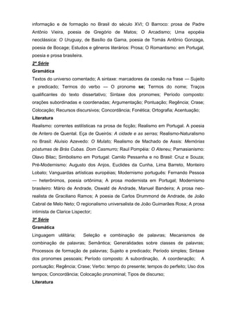 informação e de formação no Brasil do século XVI; O Barroco: prosa de Padre
Antônio Vieira, poesia de Gregório de Matos; O Arcadismo; Uma epopéia
neoclássica: O Uruguay, de Basílio da Gama, poesia de Tomás Antônio Gonzaga,
poesia de Bocage; Estudos e gêneros literários: Prosa; O Romantismo: em Portugal,
poesia e prosa brasileira.
2ª Série
Gramática
Textos do universo comentado; A sintaxe: marcadores da coesão na frase — Sujeito
e predicado; Termos do verbo — O pronome se; Termos do nome; Traços
qualificantes do texto dissertativo; Sintaxe dos pronomes; Período composto:
orações subordinadas e coordenadas; Argumentação; Pontuação; Regência; Crase;
Colocação; Recursos discursivos; Concordância; Fonética; Ortografia; Acentuação;
Literatura
Realismo: correntes estilísticas na prosa de ficção; Realismo em Portugal. A poesia
de Antero de Quental. Eça de Queirós: A cidade e as serras; Realismo-Naturalismo
no Brasil: Aluísio Azevedo: O Mulato; Realismo de Machado de Assis: Memórias
póstumas de Brás Cubas. Dom Casmurro; Raul Pompéia: O Ateneu; Parnasianismo:
Olavo Bilac; Simbolismo em Portugal: Camilo Pessanha e no Brasil: Cruz e Souza;
Pré-Modernismo: Augusto dos Anjos, Euclides da Cunha, Lima Barreto, Monteiro
Lobato; Vanguardas artísticas européias; Modernismo português: Fernando Pessoa
— heterônimos, poesia ortônima; A prosa modernista em Portugal; Modernismo
brasileiro: Mário de Andrade, Oswald de Andrade, Manuel Bandeira; A prosa neo-
realista de Graciliano Ramos; A poesia de Carlos Drummond de Andrade, de João
Cabral de Melo Neto; O regionalismo universalista de João Guimarães Rosa; A prosa
intimista de Clarice Lispector;
3ª Série
Gramática
Linguagem utilitária;        Seleção e combinação de palavras; Mecanismos de
combinação de palavras; Semântica; Generalidades sobre classes de palavras;
Processos de formação de palavras; Sujeito e predicado; Período simples; Sintaxe
dos pronomes pessoais; Período composto: A subordinação, A coordenação;            A
pontuação; Regência; Crase; Verbo: tempo do presente; tempos do perfeito; Uso dos
tempos; Concordância; Colocação pronominal; Tipos de discurso;
Literatura
 