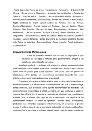Teoria da poesia;; Teoria da prosa; Trovadorismo; Humanismo – O teatro de Gil
Vicente; Renascimento e Classicismo; A poesia lírica de Camões – Estudo dos
Sonetos;    Camões épico;      Barroco;    Neoclassicismo/Arcadismo; Romantismo;
Poesia romântica brasileira: Gonçalves Dias; Álvares de Azevedo; Castro Alves; A
ficção romântica no Brasil: Manuel Antônio de Almeida; José de Alencar;
Realismo/Naturalismo;    Poesia realista em Portugal;     Eça de Queirós; Aluísio
Azevedo; Raul Pompéia; Machado de Assis; Parnasianismo; Simbolismo; Pré-
Modernismo;      O Modernismo; Portugal (Orpheu), Brasil (Semana de 22);
vanguardas; Fernando Pessoa; Mário de Andrade; Mário de Andrade; Oswald de
Andrade;   Manuel Bandeira;     Carlos Drummond de Andrade; Graciliano Ramos;
João Cabral de Melo Neto; Guimarães Rosa; Clarice Lispector; Painel da literatura
contemporânea.


Encaminhamento Metodológico
                 Cabe ao professor trabalhar com os usos da linguagem e com
           atividades de operação e reflexão para, posteriormente, chegar a um
           trabalho de sistematização gramatical.
      Através da mediação, o professor utilizar-se-á dos saberes anteriores do aluno
para ancorar os novos saberes, para tanto, colocará o texto do aluno como centro e
como ponto de partida para outros trabalhos. Todo aluno, após um período de
escolarização, traz consigo um conhecimento lingüístico adquirido nas séries
anteriores, bem como a interação com seu grupo social.
      O objeto da educação é a socialização do saber, e cabe à escola identificar os
elementos culturais que se constituem como essenciais para que o homem exerça,
conscientemente, sua cidadania como agente transformador da realidade. Um
encaminhamento metodológico é eficaz na medida em que oportuniza o saber de
maneira diversificada, isto é, permite a realização de atividades que possibilitem a
vivência, pois é através dela que se dá a construção dos significados do
conhecimento. Pode-se se referir ao aprender:        falando, lendo, dramatizando,
produzindo nas diferentes linguagens, individualmente, em pequenos e grandes
grupos. O texto do aluno é visto em constante elaboração, permitindo modificações e
reformulações e para isso o professor poderá lançar mão de textos variados de
 