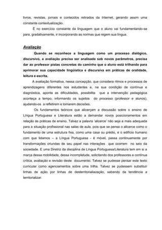 livros, revistas, jornais e conteúdos retirados da Internet, gerando assim uma
constante contextualização.
        É no exercício constante da linguagem que o aluno vai fundamentando-se
para, gradativamente, ir incorporando as normas que regem sua língua.


Avaliação
         Quando se reconhece a linguagem como um processo dialógico,
discursivo, a avaliação precisa ser analisada sob novos parâmetros, precisa
dar ao professor pistas concretas do caminho que o aluno está trilhando para
aprimorar sua capacidade lingüística e discursiva em práticas de oralidade,
leitura e escrita.
       A avaliação formativa, nessa concepção, que considera ritmos e processos de
aprendizagens diferentes nos estudantes e, na sua condição de contínua e
diagnóstica, aponta as dificuldades, possibilita   que a intervenção pedagógica
aconteça a tempo, informando os sujeitos       do processo (professor e alunos),
ajudando-os a refletirem e tomarem decisões.
         Os fundamentos teóricos que alicerçam a discussão sobre o ensino de
Língua Portuguesa e Literatura estão a demandar novos posicionamentos em
relação às práticas de ensino. Talvez a palavra ‗alicerce‘ não seja a mais adequada
para a situação profissional nas salas de aula, pois que se pensa o alicerce como o
fundamento de uma estrutura fixa, como uma casa ou prédio, e o edifício humano
com que lidamos – a Língua Portuguesa - é móvel, passa continuamente por
transformações oriundas de seu papel nas interações que ocorrem no seio da
sociedade. E uma Diretriz da disciplina de Língua Portuguesa/Literatura tem em si a
marca dessa mobilidade, dessa incompletude, solicitando dos professores a contínua
crítica, avaliação e revisão deste documento. Talvez se pudesse pensar este texto
curricular como agenciamentos sobre uma trilha. Talvez se pudessem substituir
linhas de ação por linhas de desterritorialiazação, sabendo da tendência a
territorializar.
 