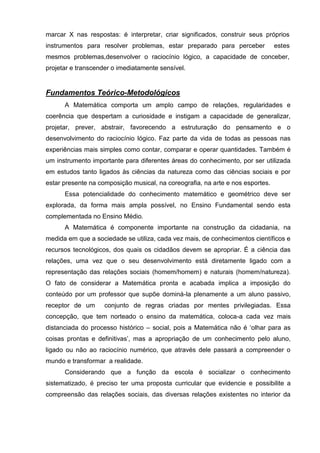 marcar X nas respostas: é interpretar, criar significados, construir seus próprios
instrumentos para resolver problemas, estar preparado para perceber             estes
mesmos problemas,desenvolver o raciocínio lógico, a capacidade de conceber,
projetar e transcender o imediatamente sensível.


Fundamentos Teórico-Metodológicos
      A Matemática comporta um amplo campo de relações, regularidades e
coerência que despertam a curiosidade e instigam a capacidade de generalizar,
projetar, prever, abstrair, favorecendo a estruturação do pensamento e o
desenvolvimento do raciocínio lógico. Faz parte da vida de todas as pessoas nas
experiências mais simples como contar, comparar e operar quantidades. Também é
um instrumento importante para diferentes áreas do conhecimento, por ser utilizada
em estudos tanto ligados às ciências da natureza como das ciências sociais e por
estar presente na composição musical, na coreografia, na arte e nos esportes.
      Essa potencialidade do conhecimento matemático e geométrico deve ser
explorada, da forma mais ampla possível, no Ensino Fundamental sendo esta
complementada no Ensino Médio.
      A Matemática é componente importante na construção da cidadania, na
medida em que a sociedade se utiliza, cada vez mais, de conhecimentos científicos e
recursos tecnológicos, dos quais os cidadãos devem se apropriar. É a ciência das
relações, uma vez que o seu desenvolvimento está diretamente ligado com a
representação das relações sociais (homem/homem) e naturais (homem/natureza).
O fato de considerar a Matemática pronta e acabada implica a imposição do
conteúdo por um professor que supõe dominá-la plenamente a um aluno passivo,
receptor de um      conjunto de regras criadas por mentes privilegiadas. Essa
concepção, que tem norteado o ensino da matemática, coloca-a cada vez mais
distanciada do processo histórico – social, pois a Matemática não é ‗olhar para as
coisas prontas e definitivas‘, mas a apropriação de um conhecimento pelo aluno,
ligado ou não ao raciocínio numérico, que através dele passará a compreender o
mundo e transformar a realidade.
      Considerando que a função da escola é socializar o conhecimento
sistematizado, é preciso ter uma proposta curricular que evidencie e possibilite a
compreensão das relações sociais, das diversas relações existentes no interior da
 