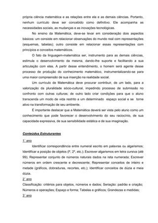 própria ciência matemática e as relações entre ela e as demais ciências. Portanto,
nenhum currículo deve ser concebido como definitivo. Ele acompanha as
necessidades sociais, as mudanças e as inovações tecnológicas.
         No ensino da Matemática, deve-se levar em consideração dois aspectos
básicos: um consiste em relacionar observações do mundo real com representações
(esquemas, tabelas); outro consiste em relacionar essas representações com
princípios e conceitos matemáticos.
         O fato da linguagem-matemática ser, instrumento para as demais ciências,
estimula o desenvolvimento da mesma, dando-lhe suporte e facilitando a sua
articulação com elas. A partir desse entendimento, o homem será agente desse
processo de produção do conhecimento matemático, instrumentalizando-se para
uma maior compreensão de sua inserção na realidade social.
         Um currículo de Matemática deve procurar contribuir, de um lado, para a
valorização da pluralidade sócio-cultural, impedindo processo de submissão no
confronto com outras culturas; de outro lado criar condições para que o aluno
transcenda um modo de vida restrito a um determinado espaço social e se torne
ativo na transformação de seu ambiente.
         É importante destacar que a Matemática deverá ser vista pelo aluno como um
conhecimento que pode favorecer o desenvolvimento do seu raciocínio, de sua
capacidade expressiva, de sua sensibilidade estática e de sua imaginação.


Conteúdos Estruturantes

1˚ ano
         Identificar correspondência entre numeral escrito em palavras ou algarismos;
Identificar a posição de objetos (lº, 2º, etc.); Escrever algarismos em letra cursiva (até
99); Representar conjunto de números naturais dados na reta numerada; Escrever
números em ordem crescente e decrescente; Representar conceitos de inteiro e
metade (gráficos, dobraduras, recortes, etc.); Identificar conceitos de dúzia e meia
dúzia.
2˚ ano
Classificação: critérios para objetos, números e dados; Seriação: padrão e criação;
Números e operações; Espaço e forma; Tabelas e gráficos; Grandezas e medidas;
3˚ ano
 