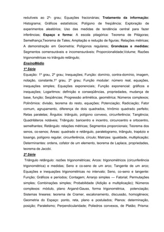 redutíveis ao 2º- grau; Equações fracionárias; Tratamento da informação:
Histograma;   Gráficos   estatísticos;    Polígono   de   freqüência;   Exploração   de
experimentos aleatórios; Uso das medidas de tendência central para fazer
inferências; Espaço e forma: A escola pitagórica: Teorema de Pitágoras;
Semelhança;Teorema de Tales; Ampliação e redução de figuras; Relações métricas;
A demonstração em Geometria; Polígonos regulares; Grandezas e medidas:
Segmentos comensuráveis e incomensuráveis; Proporcionalidade;Volume; Razões
trigonométricas no triângulo retângulo;
EnsinoMédio
1ª Série
Equação: 1º grau, 2º grau; Inequações; Função: domínio, contra-domínio, imagem,
notação, constante,1º grau, 2º grau; Função modular: número real, equações,
inequações simples; Equações exponenciais; Função exponencial: gráficos e
inequações; Logaritmos: definição e conseqüências, propriedades, mudança de
base, função; Seqüências; Progressão aritmética, geométrica; Números complexos;
Polinômios: divisão, teorema do resto, equações; Potenciação; Radiciação; Fator
comum, agrupamento, diferença de dois quadrados, trinômio quadrado perfeito;
Retas paralelas; Ângulos: triângulo, polígono convexo, circunferência; Tangência;
Quadriláteros notáveis; Triângulo: baricentro e incentro, circuncentro e ortocentro,
semelhantes; Retângulo: relações métricas; Segmentos proporcionais; Teorema dos
senos, co-senos; Áreas: quadrado e retângulo, paralelogramo, triângulo, trapézio e
losango, polígono regular, circunferência, círculo; Matrizes: igualdade, multiplicação;
Determinantes: ordens, cofator de um elemento, teorema de Laplace, propriedades,
teorema de Jacobi.
2ª Série
Triângulo retângulo: razões trigonométricas; Arcos: trigonométricos (circunferência
trigonométrica) e medidas; Seno e co-seno de um arco; Tangente de um arco;
Equações e inequações trigonométricas no intervalo; Seno, co-seno e tangente:
Função; Gráficos e períodos; Contagem; Arranjo simples — Fatorial; Permutações
simples; Combinações simples; Probabilidade (Adição e multiplicação); Números
complexos: módulo, plano Argand-Gauss, forma trigonométrica,              potenciação;
Sistemas lineares: teorema de Cramer, escalonamento, discussão, homogêneos;
Geometria do Espaço: ponto, reta, plano e postulados; Planos: determinação,
posição; Paralelismo; Perpendicularidade; Poliedros convexos, de Platão; Prisma:
 