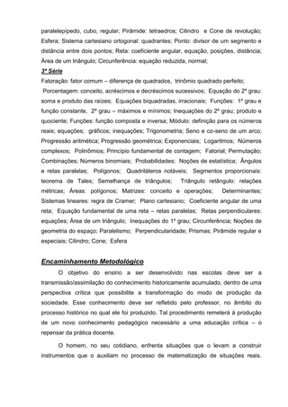 paralelepípedo, cubo, regular; Pirâmide: tetraedros; Cilindro e Cone de revolução;
Esfera; Sistema cartesiano ortogonal: quadrantes; Ponto: divisor de um segmento e
distância entre dois pontos; Reta: coeficiente angular, equação, posições, distância;
Área de um triângulo; Circunferência: equação reduzida, normal;
3ª Série
Fatoração: fator comum – diferença de quadrados, trinômio quadrado perfeito;
Porcentagem: conceito, acréscimos e decréscimos sucessivos; Equação do 2º grau:
soma e produto das raízes; Equações biquadradas, irracionais; Funções: 1º grau e
função constante, 2º grau – máximos e mínimos; Inequações do 2º grau; produto e
quociente; Funções: função composta e inversa; Módulo: definição para os números
reais; equações; gráficos; inequações; Trigonometria; Seno e co-seno de um arco;
Progressão aritmética; Progressão geométrica; Exponenciais; Logaritmos; Números
complexos; Polinômios; Princípio fundamental de contagem; Fatorial; Permutação;
Combinações; Números binomiais; Probabilidades; Noções de estatística; Ângulos
e retas paralelas; Polígonos; Quadriláteros notáveis; Segmentos proporcionais:
teorema de Tales; Semelhança de triângulos;          Triângulo retângulo: relações
métricas; Áreas: polígonos; Matrizes: conceito e operações;          Determinantes;
Sistemas lineares: regra de Cramer; Plano cartesiano; Coeficiente angular de uma
reta; Equação fundamental de uma reta – retas paralelas; Retas perpendiculares:
equações; Área de um triângulo; Inequações do 1º grau; Circunferência; Noções de
geometria do espaço; Paralelismo; Perpendicularidade; Prismas; Pirâmide regular e
especiais; Cilindro; Cone; Esfera


Encaminhamento Metodológico
      O objetivo do ensino a ser desenvolvido nas escolas deve ser a
transmissão/assimilação do conhecimento historicamente acumulado, dentro de uma
perspectiva crítica que possibilite a transformação do modo de produção da
sociedade. Esse conhecimento deve ser refletido pelo professor, no âmbito do
processo histórico no qual ele foi produzido. Tal procedimento remeterá à produção
de um novo conhecimento pedagógico necessário a uma educação crítica – o
repensar da prática docente.

      O homem, no seu cotidiano, enfrenta situações que o levam a construir
instrumentos que o auxiliam no processo de matematização de situações reais.
 