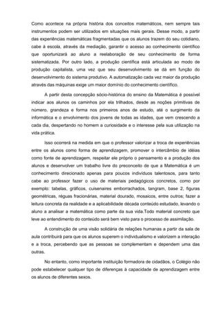 Como acontece na própria história dos conceitos matemáticos, nem sempre tais
instrumentos podem ser utilizados em situações mais gerais. Desse modo, a partir
das experiências matemáticas fragmentadas que os alunos trazem do seu cotidiano,
cabe à escola, através da mediação, garantir o acesso ao conhecimento científico
que oportunizará ao aluno a reelaboração de seu conhecimento de forma
sistematizada. Por outro lado, a produção científica está articulada ao modo de
produção capitalista, uma vez que seu desenvolvimento se dá em função do
desenvolvimento do sistema produtivo. A automatização cada vez maior da produção
através das máquinas exige um maior domínio do conhecimento científico.

       A partir desta concepção sócio-histórica do ensino da Matemática é possível
indicar aos alunos os caminhos por ela trilhados, desde as noções primitivas de
número, grandeza e forma nos primeiros anos de estudo, até o surgimento da
informática e o envolvimento dos jovens de todas as idades, que vem crescendo a
cada dia, despertando no homem a curiosidade e o interesse pela sua utilização na
vida prática.

       Isso ocorrerá na medida em que o professor valorizar a troca de experiências
entre os alunos como forma de aprendizagem, promover o intercâmbio de idéias
como fonte de aprendizagem, respeitar ele próprio o pensamento e a produção dos
alunos e desenvolver um trabalho livre do preconceito de que a Matemática é um
conhecimento direcionado apenas para poucos indivíduos talentosos, para tanto
cabe ao professor fazer o uso de materiais pedagógicos concretos, como por
exemplo: tabelas, gráficos, cuisenaires emborrachados, tangram, base 2, figuras
geométricas, réguas fracionárias, material dourado, mosaicos, entre outros; fazer a
leitura concreta da realidade e a aplicabilidade década conteúdo estudado, levando o
aluno a analisar a matemática como parte da sua vida.Todo material concreto que
leve ao entendimento do conteúdo será bem visto para o processo de assimilação.

       A construção de uma visão solidária de relações humanas a partir da sala de
aula contribuirá para que os alunos superem o individualismo e valorizem a interação
e a troca, percebendo que as pessoas se complementam e dependem uma das
outras.

       No entanto, como importante instituição formadora de cidadãos, o Colégio não
pode estabelecer qualquer tipo de diferenças à capacidade de aprendizagem entre
os alunos de diferentes sexos.
 