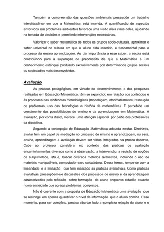 Também a compreensão das questões ambientais pressupõe um trabalho
interdisciplinar em que a Matemática está inserida. A quantificação de aspectos
envolvidos em problemas ambientais favorece uma visão mais clara deles, ajudando
na tomada de decisões e permitindo intervenções necessárias.

       Valorizar o saber matemático de todos os grupos sócio-culturais, aproximar o
saber universal de cultura em que o aluno está inserido, é fundamental para o
processo de ensino aprendizagem. Ao dar importância a esse saber, a escola está
contribuindo para a superação do preconceito de que a Matemática é um
conhecimento estanque produzido exclusivamente por determinados grupos sociais
ou sociedades mais desenvolvidas.


Avaliação
       As práticas pedagógicas, em virtude do desenvolvimento e das pesquisas
realizadas em Educação Matemática, têm se expandido em relação aos conteúdos e
às propostas das tendências metodológicas (modelagem, etnomatemática, resolução
de problemas, uso das tecnologias e história da matemática). É percebido um
crescimento das possibilidades do ensino e da aprendizagem em Matemática. A
avaliação, por conta disso, merece uma atenção especial por parte dos professores
da disciplina.
       Segundo a concepção de Educação Matemática adotada nestas Diretrizes,
avaliar tem um papel de mediação no processo de ensino e aprendizagem, ou seja,
ensino, aprendizagem e avaliação devem ser vistos integrados na prática docente.
Cabe    ao       professor   considerar   no   contexto   das   práticas   de   avaliação
encaminhamentos diversos como a observação, a intervenção, a revisão de noções
de subjetividade, isto é, buscar diversos métodos avaliativos, incluindo o uso de
materiais manipuláveis, computador e/ou calculadora. Dessa forma, rompe-se com a
linearidade e a limitação que tem marcado as práticas avaliativas. Como práticas
avaliativas pressupõem-se discussões dos processos de ensino e da aprendizagem
caracterizadas pela reflexão sobre formação do aluno enquanto cidadão atuante
numa sociedade que agrega problemas complexos.
       Não é coerente com a proposta de Educação Matemática uma avaliação que
se restringe em apenas quantificar o nível de informação que o aluno domina. Esse
momento, para ser completo, precisa abarcar todo a complexa relação do aluno e o
 