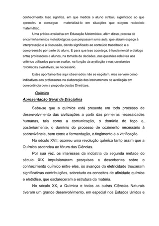 conhecimento. Isso significa, em que medida o aluno atribuiu significado ao que
aprendeu e consegue          materializá-lo em situações que exigem raciocínio
matemático.
      Uma prática avaliativa em Educação Matemática, além disso, precisa de
encaminhamentos metodológicos que perpassem uma aula, que abram espaço à
interpretação e à discussão, dando significado ao conteúdo trabalhado e a
compreensão por parte do aluno. E para que isso aconteça, é fundamental o diálogo
entre professores e alunos, na tomada de decisões, nas questões relativas aos
critérios utilizados para se avaliar, na função da avaliação e nas constantes
retomadas avaliativas, se necessário.

      Estes apontamentos aqui observados não se esgotam, mas servem como
indicativos aos professores na elaboração dos instrumentos de avaliação em
consonância com a proposta destas Diretrizes.

         Química
Apresentação Geral da Disciplina

      Sabe-se que a química está presente em todo processo de
desenvolvimento das civilizações a partir das primeiras necessidades
humanas,      tais   como     a    comunicação,       o   domínio      do       fogo   e,
posteriormente, o domínio do processo de cozimento necessário à
sobrevivência, bem como a fermentação, o tingimento e a vitrificação.
      No século XVII, ocorreu uma revolução química tanto assim que a
Química ascendeu ao fórum das Ciências.
      Por sua vez, os interesses da indústria da segunda metade do
século    XIX     impulsionaram         pesquisas    e    descobertas       sobre      o
conhecimento químico entre eles, os avanços da eletricidade trouxeram
significativas contribuições, sobretudo os conceitos de afinidade química
e eletrólise, que esclareceram a estrutura da matéria.
      No século XX, a Química e todas as outras Ciências Naturais
tiveram um grande desenvolvimento, em especial nos Estados Unidos e
 