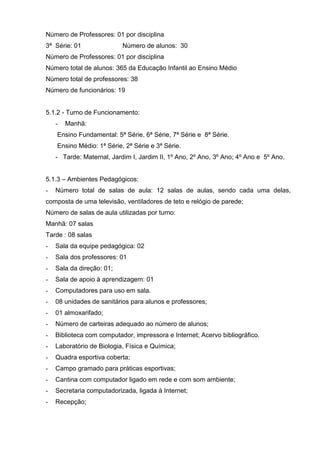 Número de Professores: 01 por disciplina
3ª Série: 01               Número de alunos: 30
Número de Professores: 01 por disciplina
Número total de alunos: 365 da Educação Infantil ao Ensino Médio
Número total de professores: 38
Número de funcionários: 19


5.1.2 - Turno de Funcionamento:
    -   Manhã:
    Ensino Fundamental: 5ª Série, 6ª Série, 7ª Série e 8ª Série.
    Ensino Médio: 1ª Série, 2ª Série e 3ª Série.
    - Tarde: Maternal, Jardim I, Jardim II, 1º Ano, 2º Ano, 3º Ano; 4º Ano e 5º Ano.


5.1.3 – Ambientes Pedagógicos:
-   Número total de salas de aula: 12 salas de aulas, sendo cada uma delas,
composta de uma televisão, ventiladores de teto e relógio de parede;
Número de salas de aula utilizadas por turno:
Manhã: 07 salas
Tarde : 08 salas
-   Sala da equipe pedagógica: 02
-   Sala dos professores: 01
-   Sala da direção: 01;
-   Sala de apoio à aprendizagem: 01
-   Computadores para uso em sala.
-   08 unidades de sanitários para alunos e professores;
-   01 almoxarifado;
-   Número de carteiras adequado ao número de alunos;
-   Biblioteca com computador, impressora e Internet; Acervo bibliográfico.
-   Laboratório de Biologia, Física e Química;
-   Quadra esportiva coberta;
-   Campo gramado para práticas esportivas;
-   Cantina com computador ligado em rede e com som ambiente;
-   Secretaria computadorizada, ligada à Internet;
-   Recepção;
 