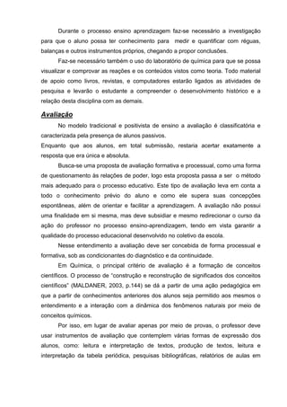 Durante o processo ensino aprendizagem faz-se necessário a investigação
para que o aluno possa ter conhecimento para medir e quantificar com réguas,
balanças e outros instrumentos próprios, chegando a propor conclusões.
      Faz-se necessário também o uso do laboratório de química para que se possa
visualizar e comprovar as reações e os conteúdos vistos como teoria. Todo material
de apoio como livros, revistas, e computadores estarão ligados as atividades de
pesquisa e levarão o estudante a compreender o desenvolvimento histórico e a
relação desta disciplina com as demais.

Avaliação
      No modelo tradicional e positivista de ensino a avaliação é classificatória e
caracterizada pela presença de alunos passivos.
Enquanto que aos alunos, em total submissão, restaria acertar exatamente a
resposta que era única e absoluta.
      Busca-se uma proposta de avaliação formativa e processual, como uma forma
de questionamento às relações de poder, logo esta proposta passa a ser o método
mais adequado para o processo educativo. Este tipo de avaliação leva em conta a
todo o conhecimento prévio do aluno e como ele supera suas concepções
espontâneas, além de orientar e facilitar a aprendizagem. A avaliação não possui
uma finalidade em si mesma, mas deve subsidiar e mesmo redirecionar o curso da
ação do professor no processo ensino-aprendizagem, tendo em vista garantir a
qualidade do processo educacional desenvolvido no coletivo da escola.
      Nesse entendimento a avaliação deve ser concebida de forma processual e
formativa, sob as condicionantes do diagnóstico e da continuidade.
      Em Química, o principal critério de avaliação é a formação de conceitos
científicos. O processo de ―construção e reconstrução de significados dos conceitos
científicos‖ (MALDANER, 2003, p.144) se dá a partir de uma ação pedagógica em
que a partir de conhecimentos anteriores dos alunos seja permitido aos mesmos o
entendimento e a interação com a dinâmica dos fenômenos naturais por meio de
conceitos químicos.
      Por isso, em lugar de avaliar apenas por meio de provas, o professor deve
usar instrumentos de avaliação que contemplem várias formas de expressão dos
alunos, como: leitura e interpretação de textos, produção de textos, leitura e
interpretação da tabela periódica, pesquisas bibliográficas, relatórios de aulas em
 