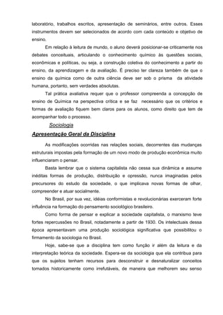 laboratório, trabalhos escritos, apresentação de seminários, entre outros. Esses
instrumentos devem ser selecionados de acordo com cada conteúdo e objetivo de
ensino.
      Em relação à leitura de mundo, o aluno deverá posicionar-se criticamente nos
debates conceituais, articulando o conhecimento químico às questões sociais,
econômicas e políticas, ou seja, a construção coletiva do conhecimento a partir do
ensino, da aprendizagem e da avaliação. É preciso ter clareza também de que o
ensino da química como de outra ciência deve ser sob o prisma         da atividade
humana, portanto, sem verdades absolutas.
      Tal prática avaliativa requer que o professor compreenda a concepção de
ensino de Química na perspectiva crítica e se faz necessário que os critérios e
formas de avaliação fiquem bem claros para os alunos, como direito que tem de
acompanhar todo o processo.
          Sociologia
Apresentação Geral da Disciplina

      As modificações ocorridas nas relações sociais, decorrentes das mudanças
estruturais impostas pela formação de um novo modo de produção econômica muito
influenciaram o pensar.
      Basta lembrar que o sistema capitalista não cessa sua dinâmica e assume
inéditas formas de produção, distribuição e opressão, nunca imaginadas pelos
precursores do estudo da sociedade, o que implicava novas formas de olhar,
compreender e atuar socialmente.
      No Brasil, por sua vez, idéias conformistas e revolucionárias exerceram forte
influência na formação do pensamento sociológico brasileiro.
      Como forma de pensar e explicar a sociedade capitalista, o marxismo teve
fortes repercussões no Brasil, notadamente a partir de 1930. Os intelectuais dessa
época apresentavam uma produção sociológica significativa que possibilitou o
firmamento da sociologia no Brasil.
      Hoje, sabe-se que a disciplina tem como função ir além da leitura e da
interpretação teórica da sociedade. Espera-se da sociologia que ela contribua para
que os sujeitos tenham recursos para desconstruir e desnaturalizar conceitos
tomados historicamente como irrefutáveis, de maneira que melhorem seu senso
 