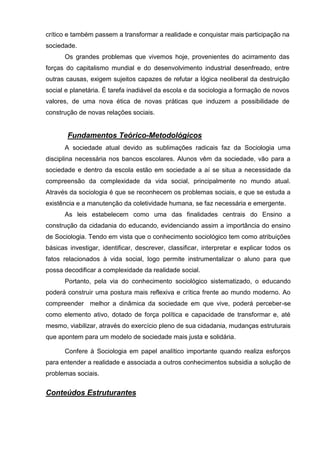 crítico e também passem a transformar a realidade e conquistar mais participação na
sociedade.
      Os grandes problemas que vivemos hoje, provenientes do acirramento das
forças do capitalismo mundial e do desenvolvimento industrial desenfreado, entre
outras causas, exigem sujeitos capazes de refutar a lógica neoliberal da destruição
social e planetária. É tarefa inadiável da escola e da sociologia a formação de novos
valores, de uma nova ética de novas práticas que induzem a possibilidade de
construção de novas relações sociais.


       Fundamentos Teórico-Metodológicos
      A sociedade atual devido as sublimações radicais faz da Sociologia uma
disciplina necessária nos bancos escolares. Alunos vêm da sociedade, vão para a
sociedade e dentro da escola estão em sociedade a aí se situa a necessidade da
compreensão da complexidade da vida social, principalmente no mundo atual.
Através da sociologia é que se reconhecem os problemas sociais, e que se estuda a
existência e a manutenção da coletividade humana, se faz necessária e emergente.
      As leis estabelecem como uma das finalidades centrais do Ensino a
construção da cidadania do educando, evidenciando assim a importância do ensino
de Sociologia. Tendo em vista que o conhecimento sociológico tem como atribuições
básicas investigar, identificar, descrever, classificar, interpretar e explicar todos os
fatos relacionados à vida social, logo permite instrumentalizar o aluno para que
possa decodificar a complexidade da realidade social.
      Portanto, pela via do conhecimento sociológico sistematizado, o educando
poderá construir uma postura mais reflexiva e crítica frente ao mundo moderno. Ao
compreender melhor a dinâmica da sociedade em que vive, poderá perceber-se
como elemento ativo, dotado de força política e capacidade de transformar e, até
mesmo, viabilizar, através do exercício pleno de sua cidadania, mudanças estruturais
que apontem para um modelo de sociedade mais justa e solidária.

      Confere à Sociologia em papel analítico importante quando realiza esforços
para entender a realidade e associada a outros conhecimentos subsidia a solução de
problemas sociais.


Conteúdos Estruturantes
 
